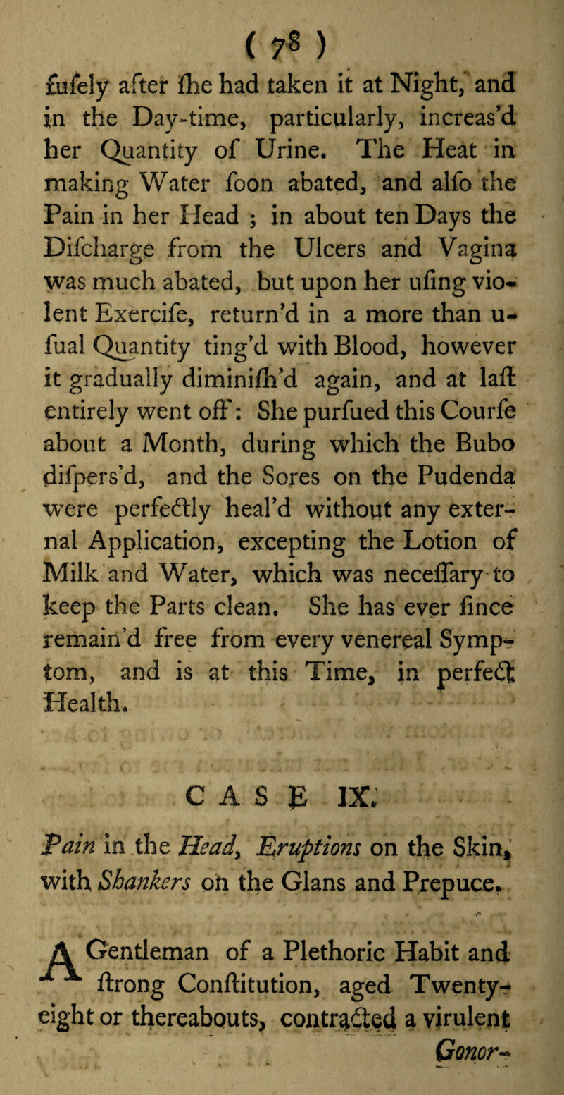 ( 7* ) 0 fufely after fhe had taken it at Night, and in the Day-time, particularly, increas’d her Quantity of Urine. The Heat in making Water foon abated, and alfo the Pain in her Head ; in about ten Days the Difcharge from the Ulcers and Vagina was much abated, but upon her ufing vio¬ lent Exercife, return’d in a more than u- fual Quantity ting’d with Blood, however it gradually diminifh’d again, and at laffc entirely went off: She purfued this Courfe about a Month, during which the Bubo difpers’d, and the Sores on the Pudenda were perfectly heal’d without any exter¬ nal Application, excepting the Lotion of Milk and Water, which was neceffary to keep the Parts clean. She has ever lince remain’d free from every venereal Symp¬ tom, and is at this Time, in perfect Health. CASE IX, Pain in the Heady Eruptions on the Skin, with Shankers on the Gians and Prepuce. „ * A Gentleman of a Plethoric Habit and ftrong Conftitution, aged Twenty r eight or thereabouts, contr^dted a virulent Conor-