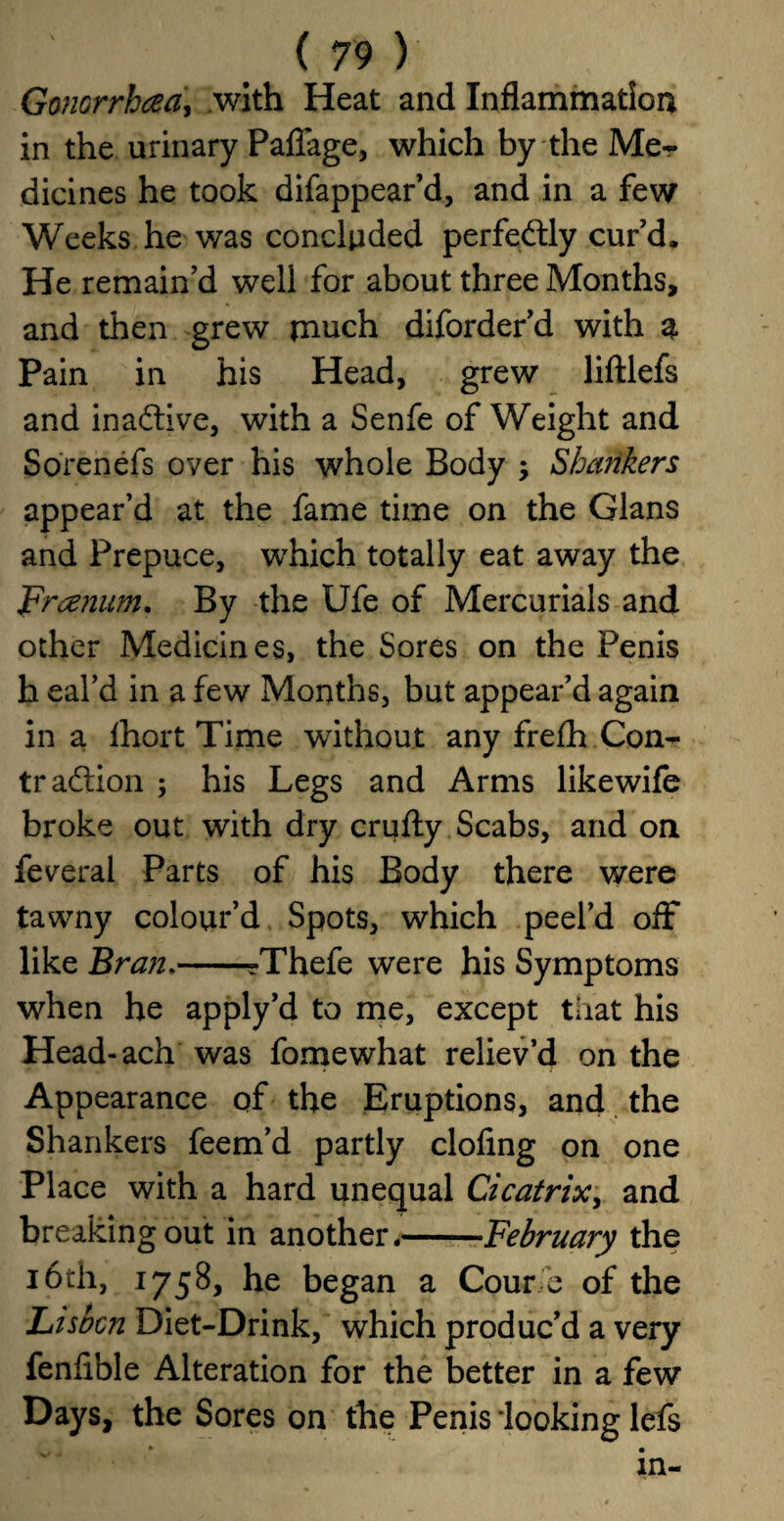 Goncrrhaa', with Heat and Inflammation in the urinary Pafiage, which by the Me¬ dicines he took difappear’d, and in a few Weeks he was concluded perfedtly cur’d. He remain’d well for about three Months, and then grew much diforder’d with g. Pain in his Head, grew liftlefs and inadbve, with a Senfe of Weight and Sorenefs over his whole Body ; Shcmkers appear’d at the fame time on the Gians and Prepuce, which totally eat away the Freeman. By the Ufe of Mercurials and other Medicines, the Sores on the Penis h eal’d in a few Months, but appear’d again in a Ihort Time without any frefh Con- tr addon ; his Legs and Arms likewife broke out with dry crufty Scabs, and on feveral Parts of his Body there were tawny colour’d Spots, which peel’d off like Bran.-?Thefe were his Symptoms when he apply’d to me, except that his Head-ach was fomewhat reliev’d on the Appearance of the Eruptions, and the Shankers feem’d partly doling on one Place with a hard unequal Cicatrix, and breaking out in another.——February the 16th, 1758, he began a Corn* e of the Lisbcn Diet-Drink, which produc’d a very fenlible Alteration for the better in a few Days, the Sores on the Penis 'looking lefs * • in-