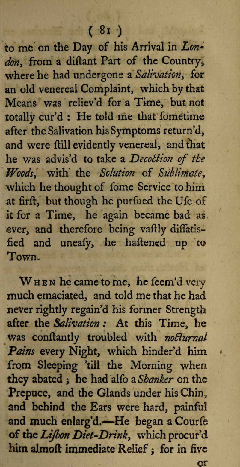 to me on the Day of his Arrival in Lon- don, from a diftant Part of the Country* where he had undergone a Salivation, for an old venereal Complaint, which by that Means was reliev’d for a Time, but not totally cur’d : He told me that fometime after the Salivation his Symptoms return’d, and were {till evidently venereal, and that he was advis’d to take a Decodlion of the Woods, with the Solution of Sublimate, which he thought of fome Service to him at firft, but though he purfued the Ufe of it for a Time, he again became bad as, ever, and therefore being vaftly diflatis- fied and uneafy, he haftened up to Town. W h e n he came to me, he feem’d very much emaciated, and told me that he had never rightly regain’d his former Strength after the Salivation: At this Time, he Was conftantly troubled with nofturnal Pains every Night, which hinder’d him * from Sleeping ’till the Morning when they abated ; he had alfo a Shcmker on the Prepuce, and the Glands under his Chin? and behind the Ears were hard, painful and much enlarg’d.-—He began a Courfe of the Lijbon Diet-Drink, which procur’d him almoft immediate Relief; for in five or