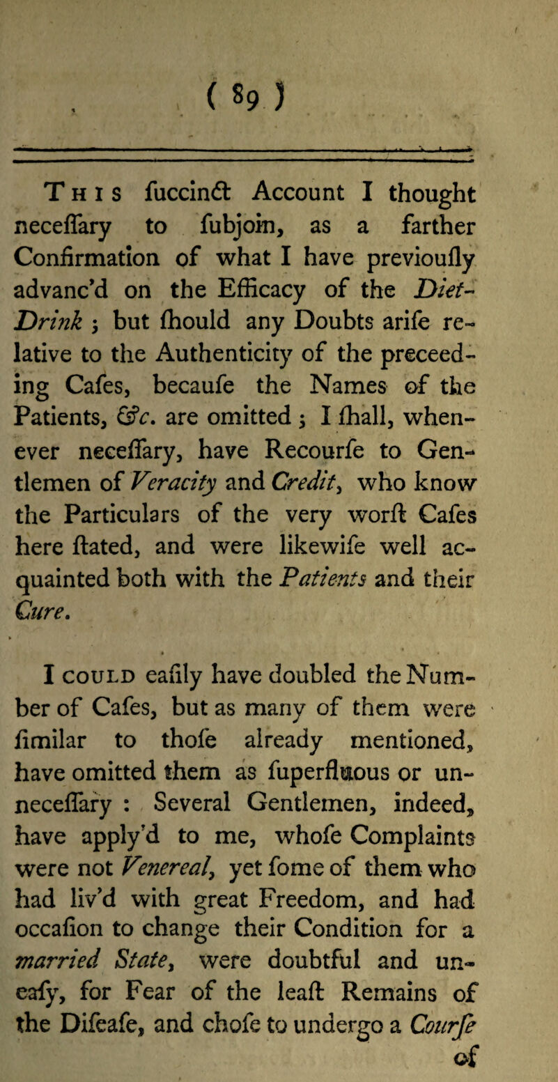 This fuccindt Account I thought neceffary to fubjoin, as a farther Confirmation of what I have previoufly advanc’d on the Efficacy of the Diet- Drink y but fhould any Doubts arife re¬ lative to the Authenticity of the proceed¬ ing Cafes, becaufe the Names of the Patients, &c. are omitted ; I fhall, when¬ ever neceffary, have Recourfe to Gen¬ tlemen of Veracity and Credit, who know the Particulars of the very worft Cafes here ftated, and were likewife well ac¬ quainted both with the Patients and their Cure. * * * I could eafily have doubled the Num¬ ber of Cafes, but as many of them were fimilar to thofe already mentioned, have omitted them as fuperfluous or un~ neceffary : Several Gentlemen, indeed, have apply?d to me, whofe Complaints were not Vmereal, yet fome of them who had liv’d with great Freedom, and had occafion to change their Condition for a married State, were doubtful and un~ eafy, for Fear of the lead: Remains of the Difeafe, and chofe to undergo a Courfe of