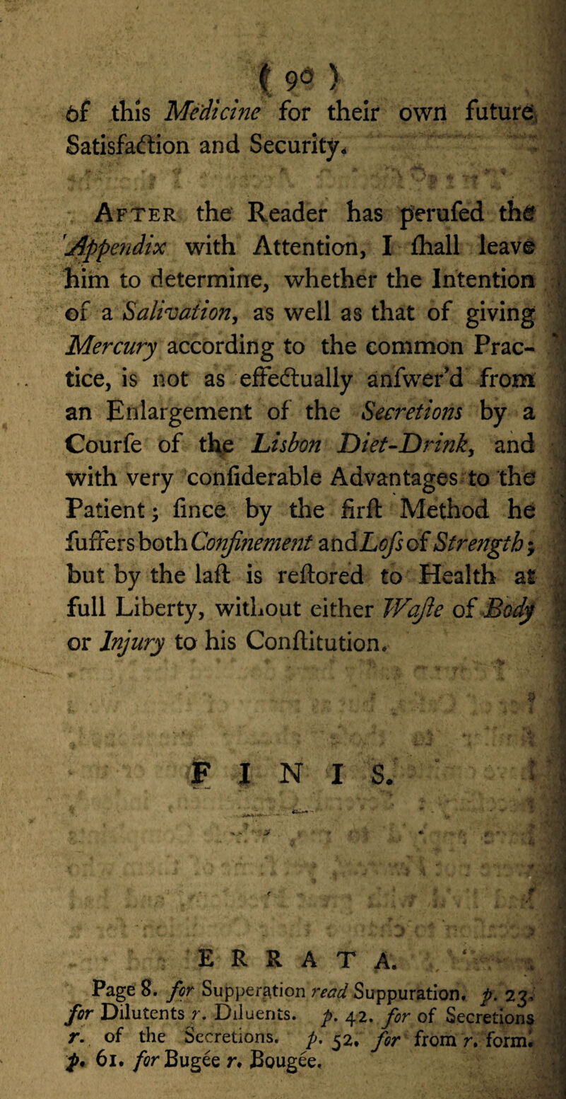. . % 9d ) # 6f this Medicine for their own future Satisfaction and Security. f * 6i\i ri*V' ^ After the Reader has perufed the Appendix with Attention, I fhall leave him to determine, whether the Intention of a Salivation, as well as that of giving Mercury according to the common Prac- | tice, is not as effectually anfwer’d from ' an Enlargement of the Secretions by a J Courfe of the Lisbon Diet-Drinky and with very confiderable Advantages to the Patient; fmce by the firft Method he fuffers both Confinement and Lcfs of Strength; but by the laft is reftored to Health at | full Liberty, without either Wafie of Body k or Injury to his Conftitution. FINIS. errata. V - ^ PageS. for Suppenition read Suppuration, p. 23, for Dilutents r. Diluents, p, 42. for of Secretions r. of the Secretions, p. 52. for from r. form! p. 61. /crBugee r. Bougee,