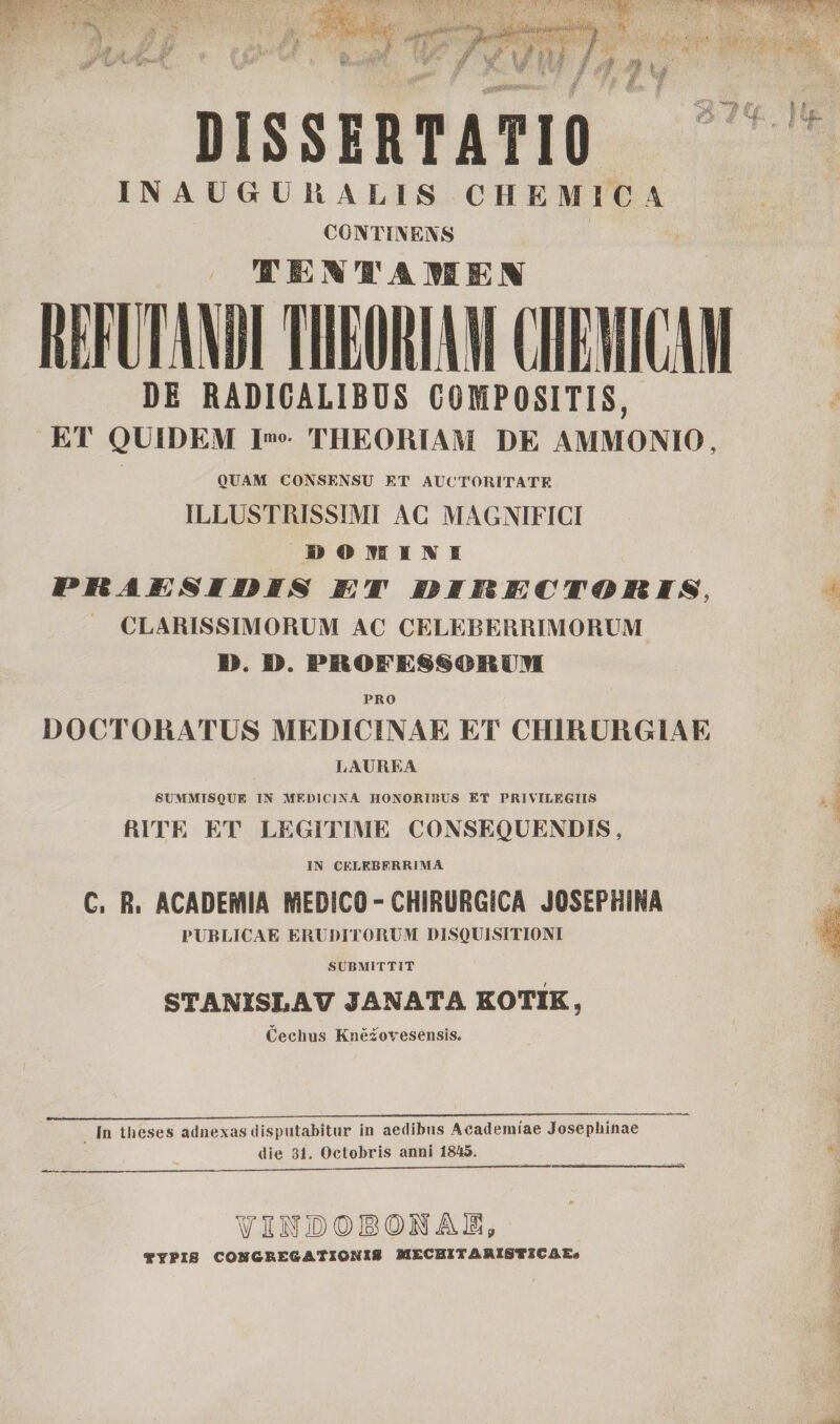 DISSERTATIO I N A ü G ü 11 A L I S C H E M IC A CONTINEKS DE RÄDICALIBUS COMPOSITIS, ET QülDEM I-» THEORIAM DE AMMONIO, QUAM CONSENSU ET AUCTORITATE ILLUSTRISSIMI AG MAGNIFICI n o ns IIV I PRAESMniS MT BMMECTORIS, CLARISSIMORUM AC CELEBERRIMORUM ». D. PROFESSORVm PRO DOCTOHATÜS MEDICINAE ET CHIRÜRGIAE LAURF.A SUAIMISQÜE IN MEDICINA HONORIBUS ET PRIVTLEGIIS aiTE ET LEGITIME CONSEQÜENDIS, IN CELEBFRRIMA C. R. ACADEMIA MEDICO-CHIRURGiCA JOSEPHiNA Pli'BLICAE EliridTORlIM DISOnSITIONI SÜBAUTTIT STANISIiAV JANATA KOTIE, Ceclms Knezot'esensis. In tlieses atlnexas disputabitur in aedibns Academiae Josephinae die 31. Octobris anni 1845. TYPIS CONCRECIATXONIS 1IECEXTARXSTZCA.&*