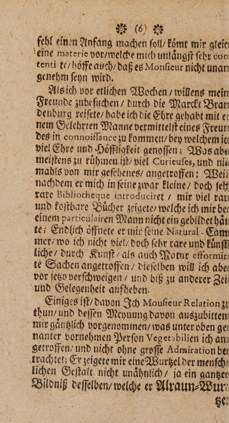 fehl einen Anfang machen ſol / koͤmt mir gleit eine materie vor / welche mich unlaͤngſt ſehr cor tenti te / hoffe auch / daß es Monſieur nicht unarı genehm ſeyn wird. 2 Als ich vor etlichen Wochen / willens mein Freunde zudeſuchen / durch die Marckt Bran denburg reiſete / habe ich die Ehre gehabt mit e: nem Gelehrten Maane vermittelt eines Freun des in connoiflance zu kommen / bey welchem ic: viel Ehre und Hoͤffligkeſt genoſſen; Was abe meiſtens zu ruͤhmen ift / viel Curieufes, und nic mahls von mir geſehenes / angetroffen: Weil nachdem er mich in ſeine zwar kleine / doch ſeh rare Bibliotheque introduciret / mir viel rar und koſtbare Buͤcher zeigete / welche ich mir be: einem particulairen Mann nicht ein gebildet haͤl te; Endlich oͤffnete er mir feine Natural Cam mer / wo ich nicht viel / doch ſehr rare und Einf liche / durch Kunſt / als auch Potur efformir: te Sachen angetroffen / dieſelben will ich abe: vor jetzo verſchweigen / und biß zu anderer Zei und Gelegenheit aufheben. Einiges iſt / davon Ich Moufieur Relation 30 thun / und deſſen Meynung davon auszubitten mir gaͤntzlich vorgenommen / was unter oben ge nanter vornehmen Perſon Vegetabilien ich an getroffen / und nicht ohne groſſe Admiration bet trachtet; Er zeigete mir eine Wurtzel der menſch) lichen Geſtalt nicht unaͤhnlich / ja ein gantzet Bildniß deſſelben / welche er Alraun⸗Wur e tze! \