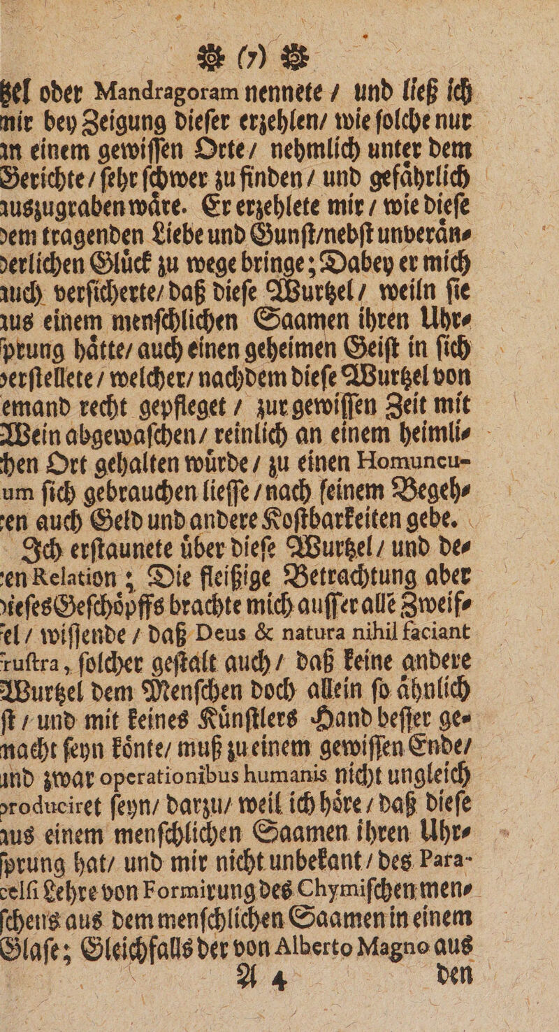 UNE | Bel oder Mandragoram nennete / und ließ ich mir bey Zeigung dieſer erzehlen / wie ſolche nur m einem gewiſſen Orte / nehmlich unter dem Gerichte / ſehr ſchwer zu finden / und gefaͤhrlich zuszugraben waͤre. Er erzehlete mir / wie dieſe dem tragenden Liebe und Gunſt / nebſt unveraͤn⸗ derlichen Gluͤck zu wege bringe; Dabey er mich nuch verſicherte / daß dieſe Wurtzel / weiln fie zus einem menſchlichen Saamen ihren Uhr⸗ prung haͤtte / auch einen geheimen Geiſt in ſich serftellete / welcher / nachdem dieſe Wurtzel von emand recht gepfleget / zur gewiſſen Zeit mit Wein abgewaſchen / reinlich an einem heimli⸗ hen Ort gehalten wuͤrde / zu einen Homuncu- um ſich gebrauchen lieſſe / nach feinem Begeh⸗ en auch Geld und andere Koftbarkeiten gebe. Ich erſtaunete uͤber dieſe Wurtzel / und de⸗ en Relation; Die fleißige Betrachtung aber zieſes Geſchoͤpffs brachte mich auſſer alle Zweif⸗ el / wiſſende / daß Deus & natura nihil faciant ruſtra, ſolcher geſtalt auch / daß keine andere Wurtzel dem Menſchen doch allein fo ahnlich ft / und mit keines Kuͤnſtlers Hand beſſer ger nacht ſeyn koͤnte / muß zu einem gewiſſen Ende / ind zwar operationibus humanis nicht ungleich oroduciret ſeyn / darzu / weil ich hoͤre / daß dieſe aus einem menſchlichen Saamen ihren Uhr⸗ ſprung hat / und mir nicht unbekant / des Para- celfi Lehre von Formirung des Chymiſchen men⸗ ſchens aus dem menſchlichen Saamen in einem Glaſe; Gleichfalls der von Alberto Magno aus 5% den