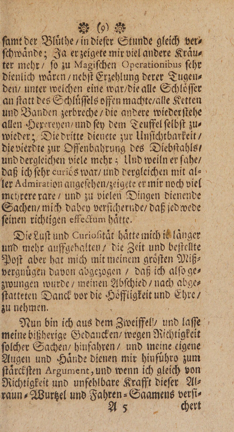 2 27 0 O ter mehr / jo zu! Magiſchen Operationibus ſehr an ftatt des Schluͤſſels offen machte / alle Ketten und Banden zerbreche / die andere wiederſtehe allen Hexereyen, und ſey dem Teuffel ſelbſt zu⸗ wieder; Die dritte dienete zur Unſichtbarkeit / und dergleichen viele mehr; Und weiln er ſahe / mehrere rare / und zu vielen Dingen dienende achen / mich dabey verſichernde / daß jedwede feinen richtigen effe&amp;um hätte. Die Luſt und Cnrioßtär haͤtte mich it länger und mehr auffgehalten die Zeit und beſtellte Poſt aber hat mich mit meinem groͤſten Miß⸗ vergnuͤgen davon abgezogen / daß ich alſo ges zu nehmen. 5 meine bißherige Gedancken / wegen Richtigkeit Augen und Hände dienen mir hinfuͤhro zum ſtaͤrckſten Argument, und wenn ich gleich von Richtigkeit und unfehlbare Krafft dieſer Al⸗ une ee und Fahren⸗Saamens verſi⸗ A 5 chert —