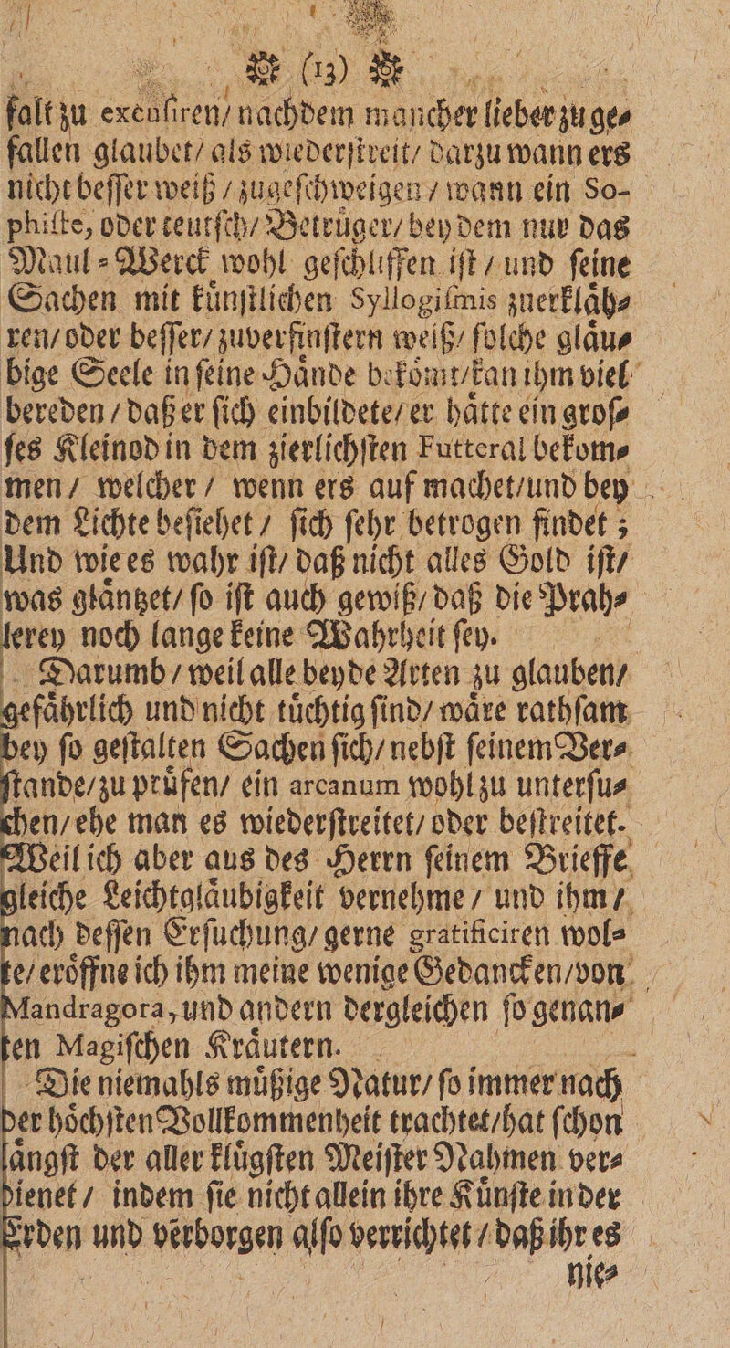 ® 10 * falt zu en ren N achdem ah ee ges fallen glaubet / als wiederſtreit / darzu wann ers nicht beſſer weiß / zugeſchweigen wann ein So⸗ phitte, oder teutſch / Betruͤger / bey dem nur das Maul⸗Werck wohl geſchliffen iſt / und ſeine Sachen mit kuͤnſtlichen Syllogifmis zuerklaͤh⸗ ren / oder beſſer / zuverfinſtern weiß / folche glaͤu⸗ bige Seele in ſeine Haͤnde be koͤmt / kan ihm viel bereden / daß er ſich einbildete / er hätte eingrofe ſes Kleinod in dem zierlichſten Futteral bekom⸗ men / welcher / wenn ers auf machet / und bey = dem Lichte beſiehet / fich ſehr betrogen findet; Und wie es wahr iſt / daß nicht alles Gold iſt / was glaͤntzet / ſo iſt auch gewiß / daß die Prah⸗ 1 5 noch lange keine Wahrheit ſe rn. Darumb / weil alle beyde Arten zu glauben / gefährlich und nicht tuͤchtig finds wäre rathſam bey ſo geſtalten Sachen ſi ch / nebſt ſeinem Ver⸗ ſtande / zu pruͤfen / ein areanum wohl zu unterſu⸗ chen / ehe man es wiederſtreitet / oder bestreitet. | Weil ich aber aus des Herrn feinem Brieffe gleiche Leichtglaͤubigkeit vernehme / und ihm / ach deſſen Erſuchung / gerne gratificiren wol⸗ e / eröffne ich ihm meine wenige Gedancken / von Mandragora, und andern dergleichen ſo genan⸗ | en Magiſchen Kräutern. _ Die niemahls muͤßige Natur / fo immer nach der hoͤchſten Vollkommenheit trachtet / hat ſchon aͤngſt der aller kluͤgſten Meiſter Nahmen ver⸗ dienet / indem fie nicht allein ihre Kuͤnſte inder ' den und n alſo verrichtet / daß ihr es nie⸗