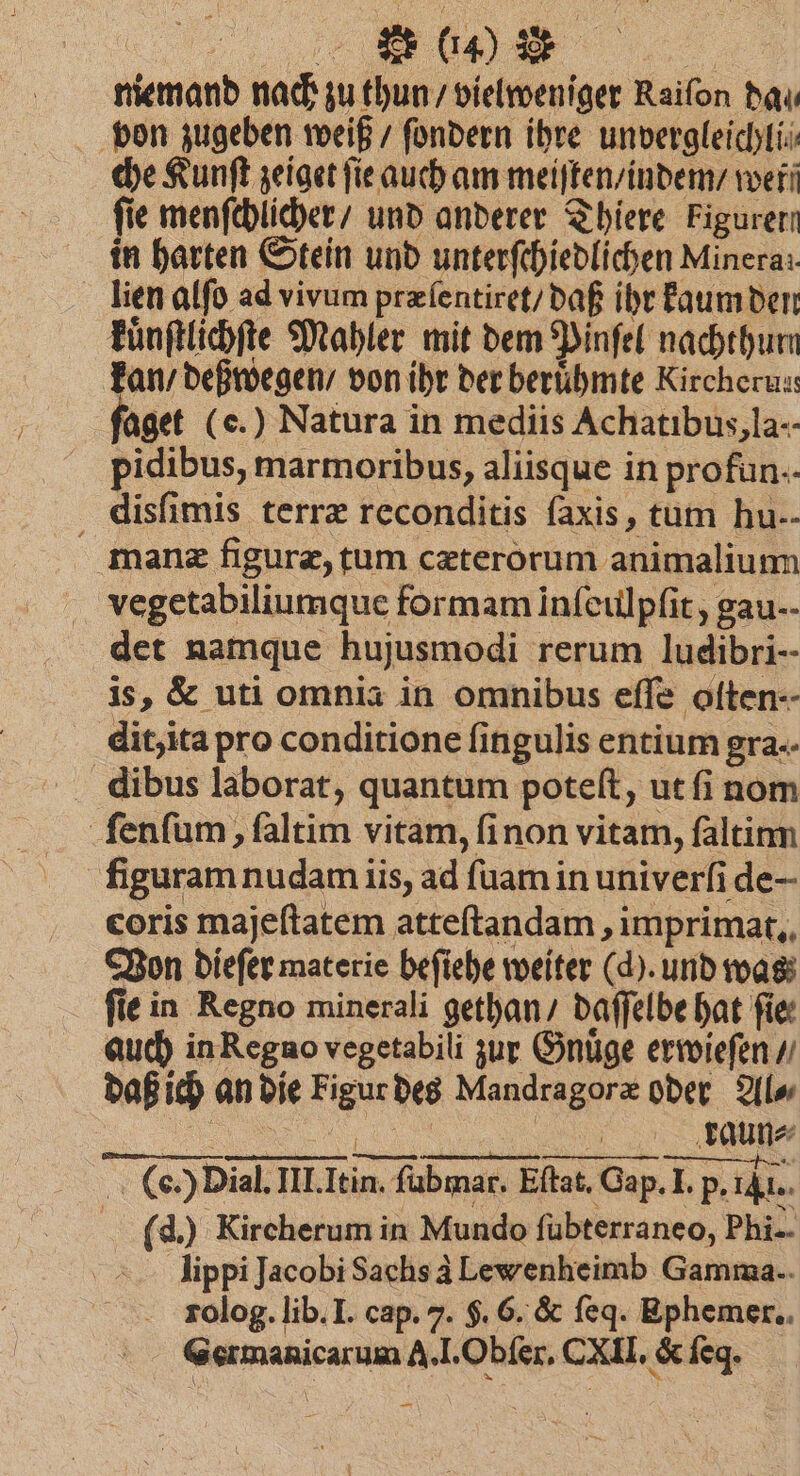 a) * niemand nach zu thun / vielweniger Raifon dal. von zugeben weiß / ſondern ihre unvergleichli⸗ che Kunſt zeiget ſie auch am meiſten / indem / werf fie menſchlicher / und anderer Thiere Figurerr in harten Stein und unterſchiedlichen Minera:. lien alſo ad vivum præſentiret / daß ihr kaum den kuͤnſtlichſte Mahler mit dem Pinſel nachthum kan / deßwegen / von ihr der berühmte Kircherus, aget (e.) Natura in mediis Achatibus, la- pidibus, marmoribus, aliisque in profun-- disſimis terræ reconditis faxis, tum hu. manæ figuræ, tum cæterorum animalium vegetabiliumque formam inſeulpſit, gau-- det namque hujusmodi rerum ludibri- is, & uti omnia in omnibus effe olten-- dit, ita pro conditione fi ingulis entium gra. dibus laborat, quantum poteſt, ut ſi nom ſenſum, ſaltim vitam, ſi non vitam, ſaltinn | figuram. nudam iis, ad ſuam in unĩverſi de- coris majeftatem atteſtandam, imprimat. Von dieſer materie beſiehe weiter (d). und was fie in Regno minerali gethan / daſſelbe hat fie auch in Regno vegetabili zur Gnuͤge erwieſen / daß ich an die Figur des Mandragoræ oder Al⸗ | aue (e. (eh Dial. LIE III. Fe in. ſubmar. E Eſtat. Gap Gap. I. ‘PB: I. p. Al. d.) Kircherum in Mundo ſubterraneo, Phi- lippi Jacobi Sachs à Lewenheimb Gamma. rolog. lib. I. cap. 7. f. 6. & ſeq. Ephemer.. Germanicarum A.. Obſer. (XII. & ſegq · —