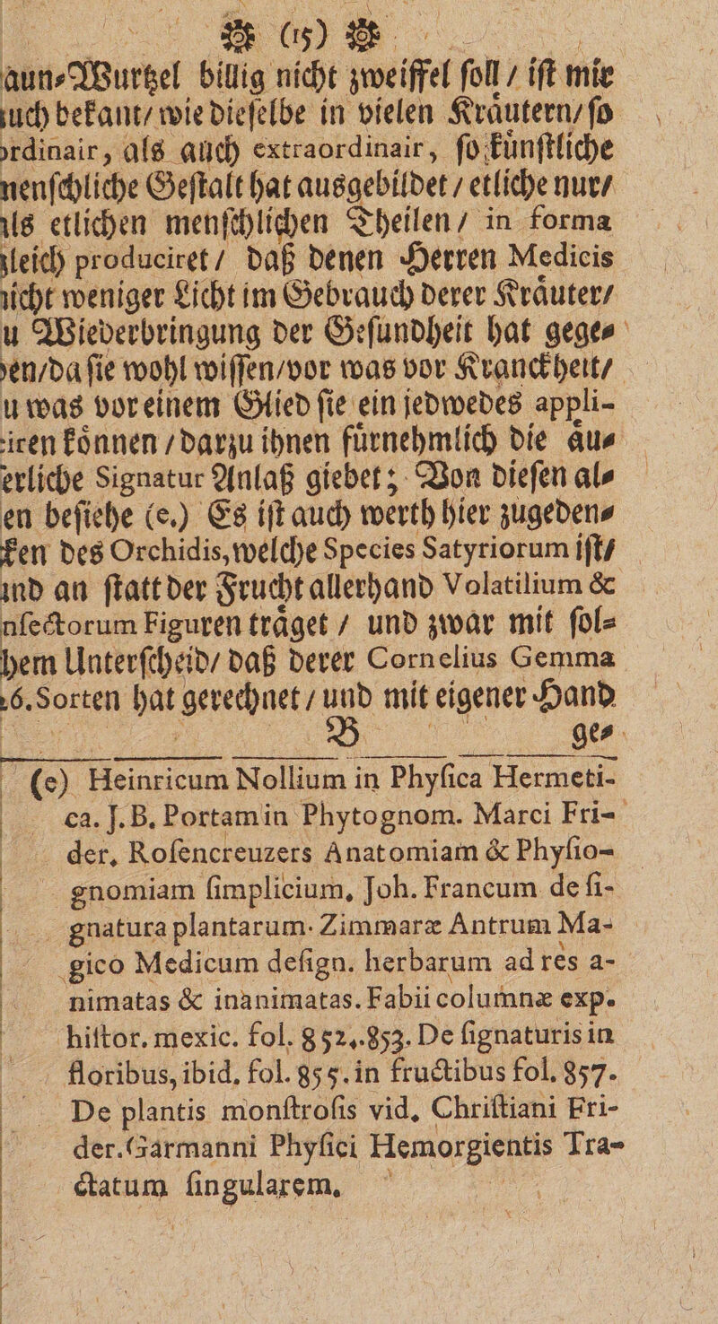 2 (%% aun-Wuttel billig nicht mei fol ͤiſt mir uch bekant / wie dieſelbe in vielen Kraͤutern / ſo rdinair, als auch extraordinair, ſo kkuͤnſtliche nenſchliche Geſtalt hat ausgebildet etliche nur / us etlichen menſchlichen Theilen / in forma leich produeiret / daß denen Herren Medicis nicht weniger Licht im Gebrauch derer Kraͤuter / u Wiederbringung der Geſundheit hat gege⸗ rd fie wohl wiſſen / vor was vor Kranckheit / u was vor einem Glied ſie ein jedwedes appli- iren koͤnnen / darzu ihnen fuͤrnehmlich die Aus erliche Signatur Anlaß giebet; Von dieſen al⸗ en beſiehe (e.) Es iſt auch werth hier zugeden⸗ ken des Orchidis, welche Species Satyriorum iſt / ind an ſtatt der Frucht allerhand Volatilium &amp; nſectorum Figuren traͤget / und zwar mit ſol⸗ hem Unterſcheid / daß derer Cornelius Gemma 6. Sorten . gerechnet / 8 mit eigener Hand © Heinricum Nollium in Phyfica Hermeti- ca. J. B. Portam in Phytognom. Marci Fri- der. Rofencreuzers Anatomiam &amp; Phyſio- gnomiam ſimplicium. Joh. Francum de ſi = gnatura plantarum. Zimmaræ Antrum Ma- gico Medicum defign. herbarum ad res a- nimatas &amp; inanimatas. Fabii columnæ exp. floribus, ibid. fol. 85 5. in fructibus fol. 857. | De plantis monftrofis vid, Chriftiani Fri- der. (Sarmanni Phyſici Hemorgientis Tra- ctatum ſingularem. | |