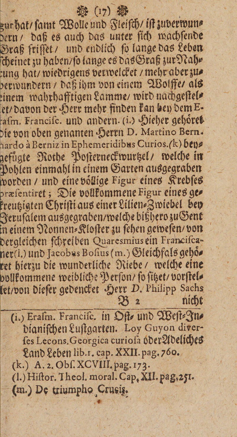 FFF a ſamt Wolle und Fleiſch / iſt zuverwun⸗ dern / daß es auch das unter ſich wachſende Graß friſſet / und endlich fo lange das Leben cheinet zu haben / ſo lange es das Graß zur Nah⸗ ung hat / wiedrigens verwelcket / mehr aber zus. berwundern / daß ihm von einem Wolfffe / als einem wahrhafftigen Lamme / wird nachgeſtel⸗ et / davon der Herr mehr finden kan bey dem E. afm, Francife. und andern. (i) Hieher gehoͤrel die von oben genanten Herrn D. Martino Bern. tardo à Berniz in Ephemeridibus Curios. (c) bey⸗ gefuͤgte Rothe Poſterneckwurtzel / welche in ieh einmahl in einem Garten ausgegraben worden / und eine völlige Figur eines Krebſes præſentiret; Die vollkommene Figur eines ge⸗ engigten Chriſti aus einer Lilien⸗Zwiebel bey Jeruſalem ausgegraben / welche bithero zu Gent n einem Nonnen⸗Kloſter zu ſehen geweſen / von dergleichen ſchreiben Quaresmius ein Franciſca- ret hierzu die wunderliche Riebe / welche eine vollkommene weibliche Perſon / fo ſitzet / vorſtel⸗ let don dieſer gedencket Herr P. Philipp Sachs 5 een nicht 00 Fran Francift, in Oft und Weſt Ju, Dianiſchen Luſtgarten. Loy Guyon diver- ſes Lecons. Georgica curioſa oder Adeljches Land Leben lib. r. cap. XXII. pag. 760. ))) ᷑ T'!x.xk 1. 7°: (J.) Hiſtor. Theol. moral. Cap, XII. pag. 251. (en) De iumpho ‚Cruci, |