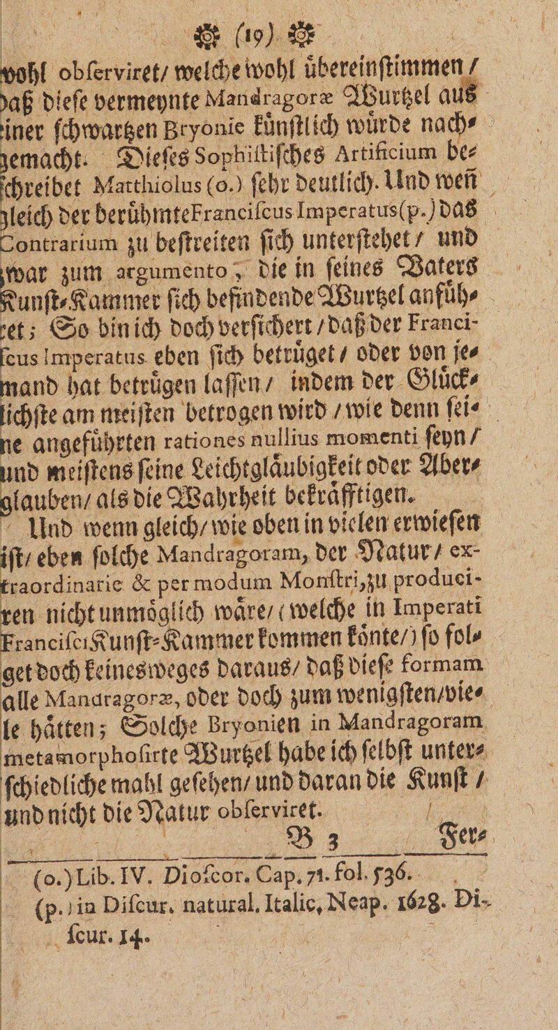 wohl obſerviret / welche wohl uͤbereinſtimmen / aß dieſe vermeynte Mandragoræ Wurtzel aus iner ſchwartzen Bryonie kuͤnſtlich wuͤrde nach⸗ gemacht. Dieſes Sophittiſches Artifcium be⸗ chreibet Matthiolus (o.) ſehr deutlich. Und wen gleich der beruͤhmtekranciſcus Imperatus(p.) das Sontrarium zu beſtreiten ſich unterſtehet / und war zum argumento; die in feines Vaters Kunſt⸗Kammer ſich befindende Wurtzel anfuͤh⸗ et; So bin ich doch verſichert / daß der Franei⸗ ſeus Imperatus. eben ſich betruͤget / oder von je⸗ mand hat betrugen laſſen / indem der Gluͤck⸗ lichſte am meiſten betrogen wird F wie denn ſei⸗ ne angefuͤhrten rationes nullius momenti ſeyn / nd meiſtens feine Leichtglaͤubigkeit oder Aber⸗ bene als die Wahrheit bekraͤfftigen. Ulnd wenn gleich / wie oben in vielen erwieſen iſt / eben ſolche Mandragoram, der Natur / ex- traordinarie & per modum Monſtri, zu produei- ren nicht unmoͤglich waͤre / welche in Imperati Franciſei Kunſt⸗Kammer kommen koͤnte /) fo fol⸗ et doch keinesweges daraus / daß dieſe kormam alle Mandragoræ, oder doch zum wenigſten / vie⸗ a —— — — (p. in Diſcur. natural. Italic. Neap. 1628. Di. cur. 14. . \ 1