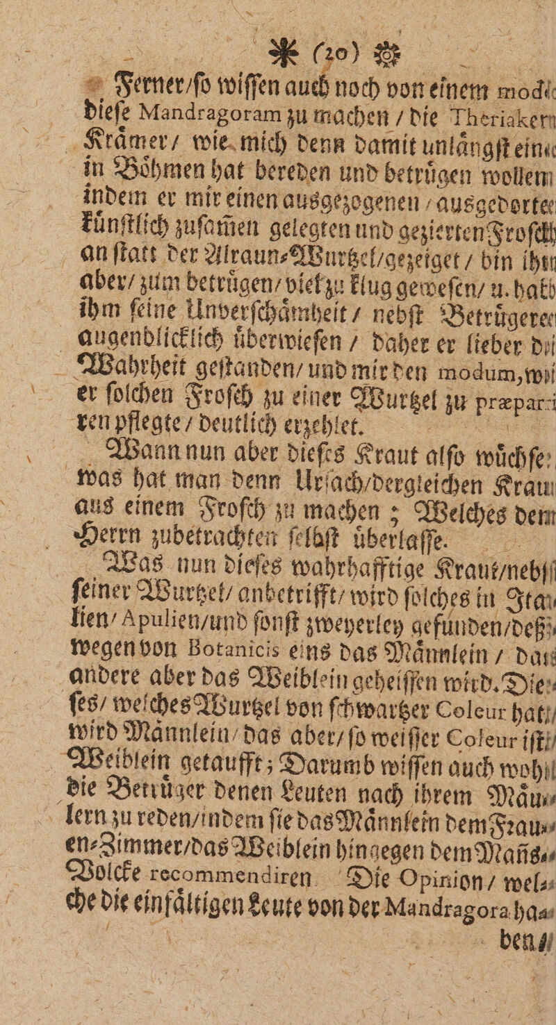 Ferner / ſo wiſſen auch noch von einem moch dieſe Mandragoram zu machen / die Theriaken in Boͤhmen hat bereden und betruͤgen wollen indem er mir einen ausgezogenen ausgedortee kuͤnſtlich zuſamen gelegten und gezierten Froſckt an ſtatt der Alraun⸗Wurtzel / gezeiget / bin ihtn aber / zum betruͤgen / viel zu klug geweſen / u. halb ihm feine Unverſchaͤmheit / nebft Betrirgerer er ſolchen Froſch zu einer Wurtzel zu prepar-i ren pflegte / deutlich erzehlet. Wann nun aber dieſes Kraut alſo wüchfe aus einem Froſch zu machen; Welches dem Herrn zubetrachten ſelbſt uͤberlaſſe. 8 Was nun dieſes wahrhafftige Kraut / nebſſ ſeiner Wurtzel / anbetrifft / wird ſolches in Itau lien / Apulien / und ſonſt zweyerley gefunden / deßz wegen von Botanicis eins das Maͤnnlein datt ſes / weiches Wurtzel von ſchwartzer Coleur hal) wird Männlein das aber / ſo weiſſer Coleurifkh die Betrüger denen Leuten nach ihrem Miu en⸗Zimmer / das Weiblein hingegen dem Mans, olcke recommendiren Die Opinion / wel⸗ che die einfältigen keute von der Mandragora ha⸗ . f ben