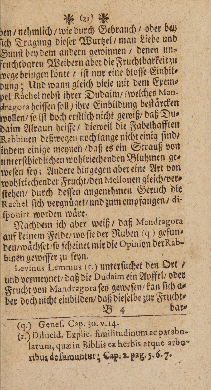 N Gr) N ich Tragung dieſer Wurtzel / man Liebe und Gunſt bey dem andern gewinnen / denen un⸗ fruchtbaren Weibern aber die Fruchtbarkeit zu wege bringen koͤnte / iſt nur eine bloſſe Einbil⸗ dung; Und wann gleich viele mit dem Exem⸗ pel Rachel nebſt ihrer Dudaim / welches Man- wollen / ſo iſt doch erſtlich nicht gewiß / daß Du⸗ daim Alraun heiſſe / dieweil die Fabelhafften Rabbinen deßwegen noch lange nicht einig ſind / u nterſchiedlichen wohlriechenden Bluhmen ge⸗ weſen ſey; Andere hingegen aber eine Art von ſtehen / durch deſſen angenehmen Geruch die Rachel ſich vergnüͤget / und zum empfangen / di- ſponirt worden wäre. 1 Nachdem ich aber weiß / daß Mandragora auf keinem Felde / wo ſie der Ruben (9 gefun⸗ 8 binen gewiſſer zu ſeyn. und vermeynet / daß die Dudaim ein Apffel / oder Frucht von Mandragora ſey geweſen / kan ſich a⸗ 4 — — — — — 0 (g.) Genef. Cap. F (.) Dilucid. Explic. ſimilitudinum ae parabo- larum, quæ in Bibliis ex herbis at que arbo* —