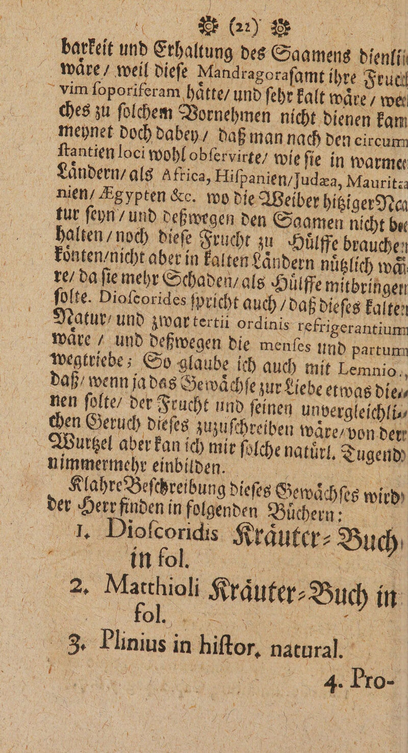 „„ 9 os 22) 3 19 IE u barkeit und Erhaltung des Saamens bienfii 1 waͤre / weil dieſe Mandragorafamt ihre Feuci vim ſoporiferam hatte / und ſehr kalt waͤre / wer ches zu ſolchem Vornehmen nicht dienen kam meynet doch dabey / daß man nach den circum ſtantien loci wohl obſervirte / wie fie in warme Ländern, als Aftica, Hiſpanien / ſudæa, Mauritza nien Ægypten &amp;c. wo die Weiber hitziger Nea tur ſeyn / und deßwegen den Saamen nicht bee halten / noch dieſe Frucht zu Huͤlffe brauchen koͤnten / nicht aber in kalten Laͤndern nuͤtzlich waͤ re / da fie mehr Schaden / als Huͤlffe mitbringen ſolte. Dioſcorides ſpricht auch / daß dieſes kalten Natur / und zwar tertii ordinis refrigerantium waͤre / und deßwegen die menſes und partumn wegtriebe; So glaube ich auch mit Lemnio., daß / wenn ja das Se waͤchſe zur Liebe etwas die. nen ſolte / der Frucht und ſeinen un vergleichli⸗ chen Geruch dieſes zuzuschreiben ware / von der Wurtzel aber kan ich mit ſolche natürl. Tugend nimmermehr einbilden. „ KlahreBeſchreibung dieſes Gewaͤchſes wird der Herr finden in folgenden Düchem; I. Diofcoridis Kraͤuter⸗ Buch VVV 55 5 . 1 Kraͤuter⸗Buch in VVV