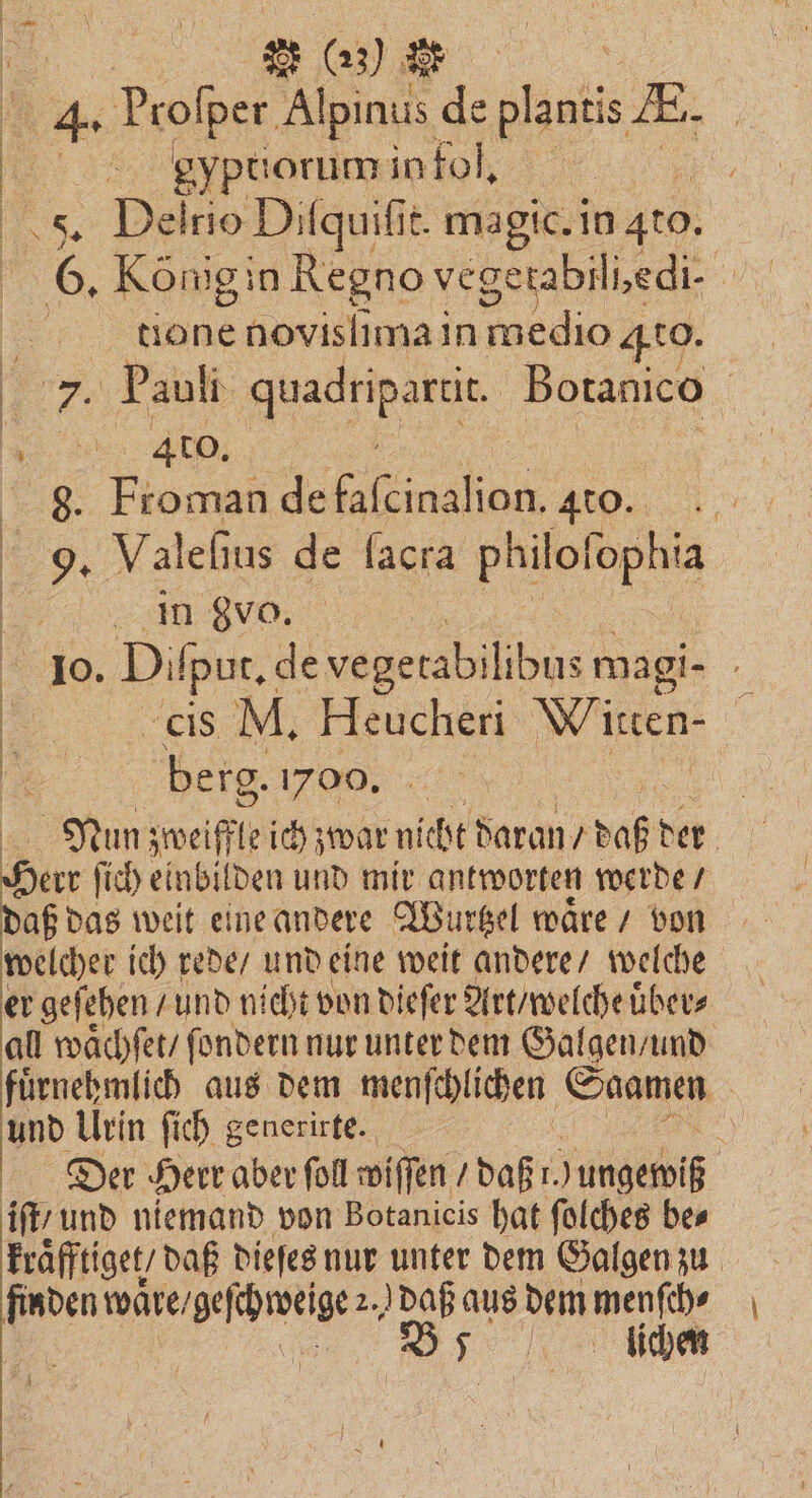 ia Profper Alpinus de 1 8 | 0 4% ei . | 55. Dei rio Difquifit. magic. in 410. 5 6. Königin Regno vegerabili,edi- ..... tlone novisſima in medio 4t0. ’ ee Pauli gps Botanico „„ 85 e 4 ce 4 %% 9. Valeſius de ſacra eines ia „„ INRVD; 10. Diſput. ge vegetabil bus magi- | cis M. Heucl heri Wiren- 90 berg. 1700. | Nun zweifle ich zwar nicht daran U daß der | Heer ſich einbilden und mir antworten werde / daß das weit eine andere Wurtzel waͤre / von welcher ich rede / und eine weit andere / welche er geſehen / und nicht von dieſer Art / welche uͤber⸗ all waͤchſet / ſondern nur unter dem Galgen / und fuͤrnehmlich aus dem menſchlichen Saamen und Urin ſich generirte. | Er Der Herr aber fol wiſſen / daß 1. )ungemiß iſt, und niemand von Botanicis hat ſolches bes kraͤfftiget / daß dieſes nur unter dem Galgen zu finden e 2. daß aus dem menſch⸗ 7 ichen