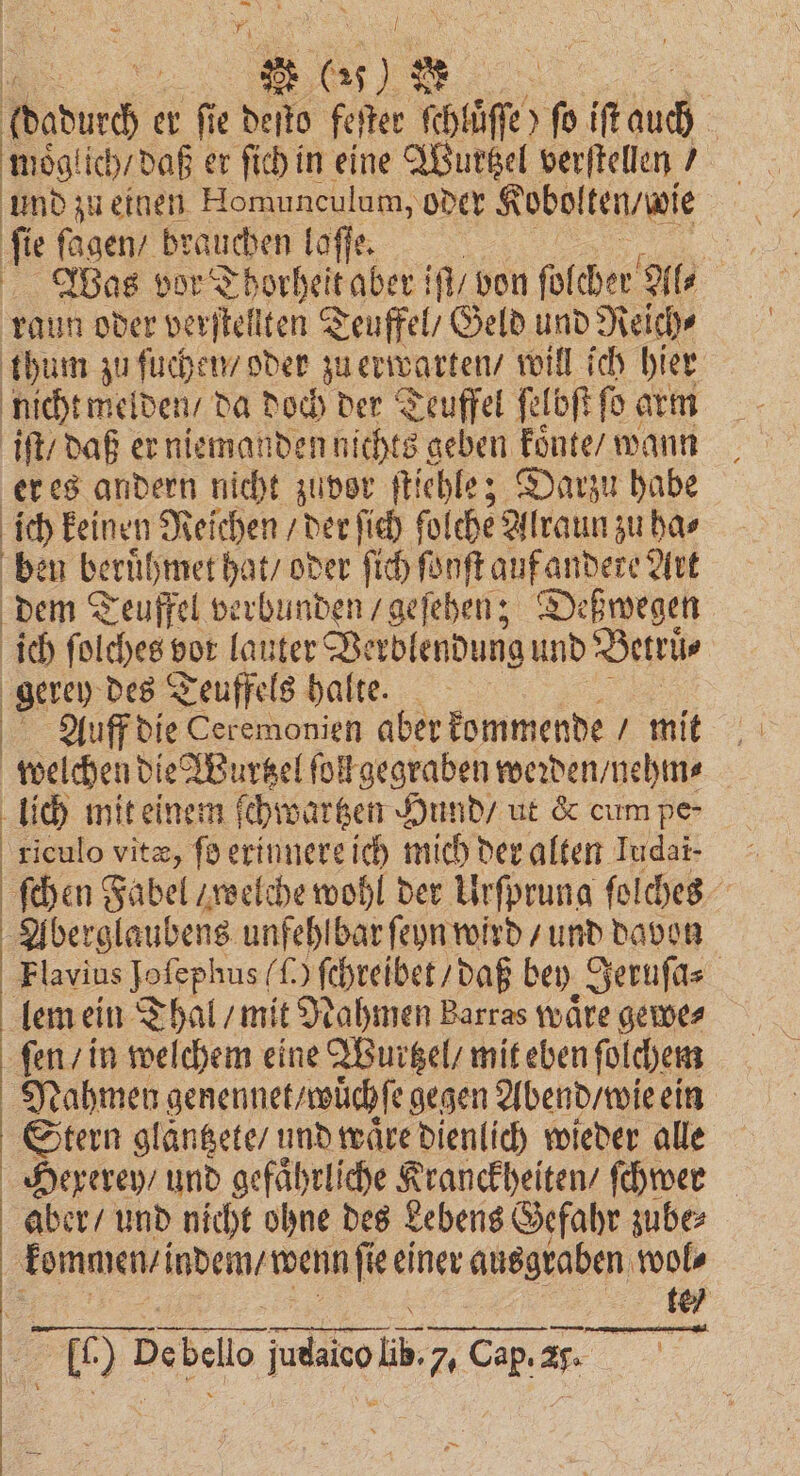 75 adurch er ſie deſto feſter ſchlüͤſſe) fo iſt 00 moͤglich / daß er ſich in eine Wurtzel verſtellen / und zu einen Homunculum, oder Kobolten / wie ſie ſagen / brauchen laſſe. bas vor Thorheit aber iſt / von ſolcher Al⸗ raun oder verſtellten Teuffel / Geld und Reich⸗ thum zu ſuchen / oder zu erwarten / will ich hier nicht melden / da doch der Teuffel ſelbſt ſo arm iſt / daß er niemanden nichts geben koͤnte / wann er es andern nicht zuvor ſtiehle; Darzu habe | ich keinen Reichen / der ſich fol che Alraun zu ha⸗ ben beruͤhmet hat / oder ſich ſonſt uf andere Art dem Teuffel verbunden / geſehen; Deßwegen ich ſolchess vor lauter Verblendung und Betruͤ⸗ gerey des Teuffels halte. Auff die Ceremonien aber kommende / mit welchen die Wurtzel ſol gegraben werden / nehm⸗ lich mit einem ſchwartzen Hund / ut &amp; cum pe- riculo vitæ, ſo erinnere ich mich der alten Iudai- - | ſchen Fabel / welche wohl der Urſprung ſolches Aberglaubens unfehlbar ſeyn wird / und davon Flavius Jofephus () ſchreibet / daß bey Jeruſa⸗ lem ein Thal / mit N ahmen Barras wäre gewe⸗ fen / in welchem eine Wurtzel / mit eben ſolchem Nahmen genennet / wuͤchſe gegen Abend / wie ein Stern glaͤntzete / und waͤre dienlich wieder alle Hexerey / und gefaͤhrliche ieh en ſchwer aber / und nicht ohne des Lebens Gefahr zube⸗ kommen /i indem / wenn ſie einer aneukaben) wol⸗ te u bebe lo job 7. Cap. 25. 1 5 2 ad