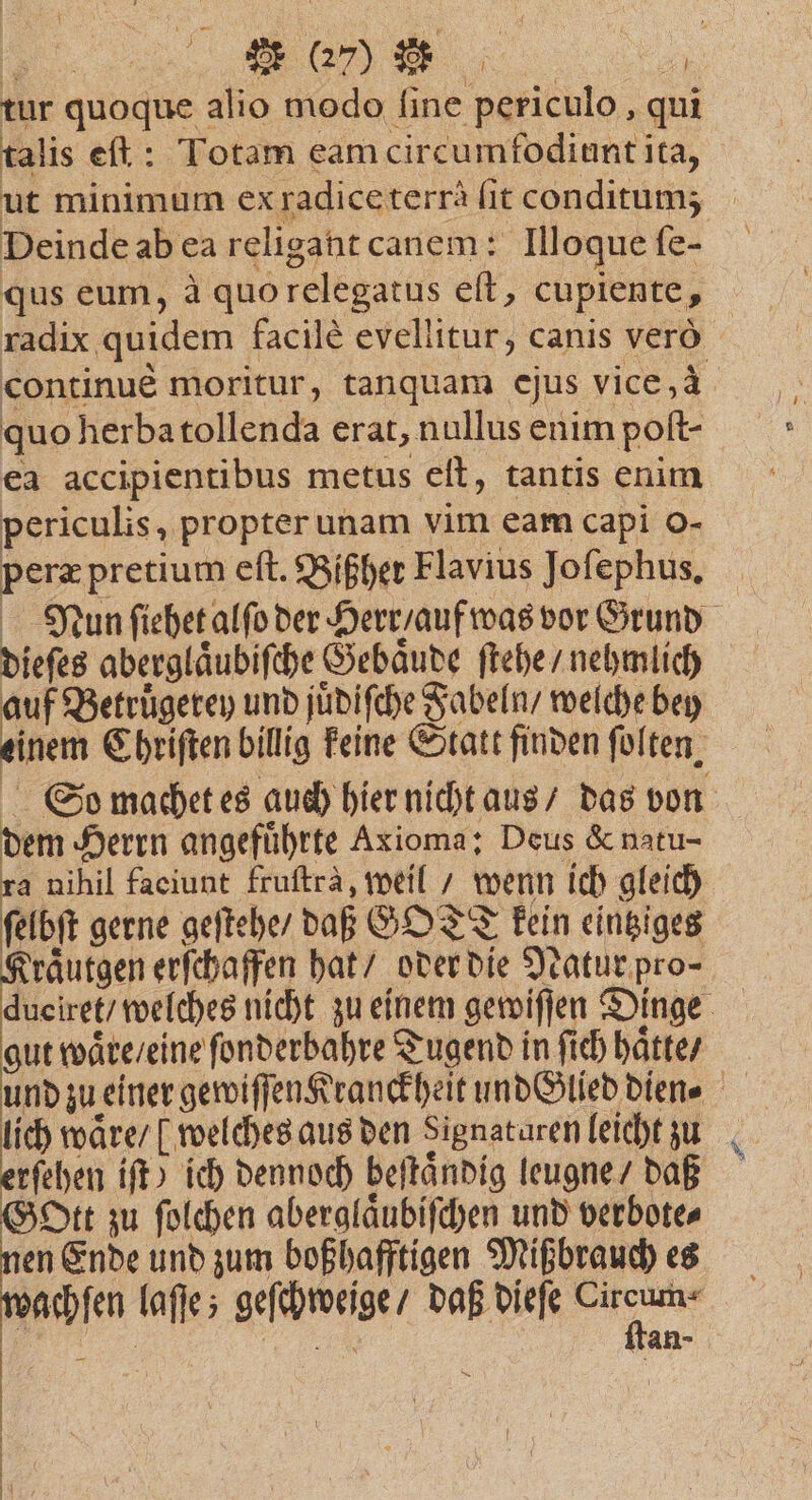 tur quoque alio modo ſine periculo, qui talis eſt: Totam eam circumfodiunt ita, ut minimum exradiceterrä it conditum; Deinde ab ea religant canem: Illoque ſe- qus eum, à quo relegatus eſt, cupiente, radix quidem facilè evellitur, canis vero continue moritur, tanquam ejus vice, 4 quo herba tollenda erat, nullus enim poſt- ea accipientibus metus eſt, tantis enim periculis, propter unam vim eam capi o- peræ pretium eſt. Bißher Flavius Joſephus. Nun ſiehet alſo der Herr / auf was vor Grund dieſes aberglaͤubiſche Gebaͤude ſtehe / nehmlich auf Betruͤgerey und juͤdiſche Fabeln / welche bey So machet es auch hier nicht aus / das von dem Herrn angefuͤhrte Axioma: Deus &amp; natu- ra nihil faciunt fruſtrà, weil / wenn ich gleich ſelbſt gerne geſtehe / daß GOT kein eintziges raͤutgen erſchaffen hat / oder die Natur pro- . welches nicht zu einem gewiſſen Dinge gut waͤre / eine ſonderbahre Tugend in fich haͤtte / und zu einer gewiſſen Kranckheit und Glied dien⸗ lich waͤre / welches aus den Signaturen leicht zu rſehen iſt) ich dennoch beſtaͤndig leugne / daß Gott zu ſolchen aberglaͤubiſchen und verbote⸗ en Ende und zum boßhafftigen Mißbrauch es wachen laſſe; geſchweige / daß dieſe 1 i a tan- — 1