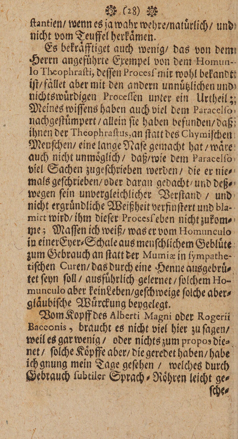 ſtantien / wenn es ja wahr wehre / natuͤrlich / und nicht vom Teuffel herkaͤmen. Es bekraͤfftiget auch wenig / das von dem iſt / faͤllet aber mit den andern un nützlichen und nichtswuͤrdigen Proceſſen unter ein Urtheil; Meines wiſſens haben auch viel dem Paracelfoı nachgeſtuͤmpert / allein ſie haben befunden / daß ihnen der Theophraſtus, an ſtatt des Chymiſchen Menſchen / eine lange Naſe gemacht hat / waͤre auch nicht unmoͤglich / daß / wie dem baracelſo viel Sachen zugeſchrieben werden / die er nie⸗ mals geſchrieben / oder daran gedacht / und deß⸗ wegen ſein unvergleichlicher Verſtand / und nicht ergruͤndliche Weißheit verfinſtert und bla. mixt wird / ihm dieſer Procesſ eben nicht zukom⸗ me; Maſſen ich weiß / was er vom Homunculo in einer Eyer⸗Schale aus menſchlichem Gebluͤte zum Gebrauch an ſtatt der Mumie in fympathe- tiſchen Curen / das durch eine Henne ausgebruͤ⸗ tet ſeyn ſoll / ausführlich gelernet / ſolchem Ho- munculo aber keingeben / geſchweige ſolche aber⸗ glaͤubiſche Wuͤrckung beygelegt. e Vom Kopff des Alberti Magni oder Rogerii Bacconis , braucht es nicht viel hier zu ſagen / weil es gar wenig / oder nichts zum propos die⸗ net / ſolche Koͤpffe aber / die geredet haben / habe ich gnung mein Tage geſehen / welches durch Gebrauch ſubtiler Sprach ⸗Roͤhren e