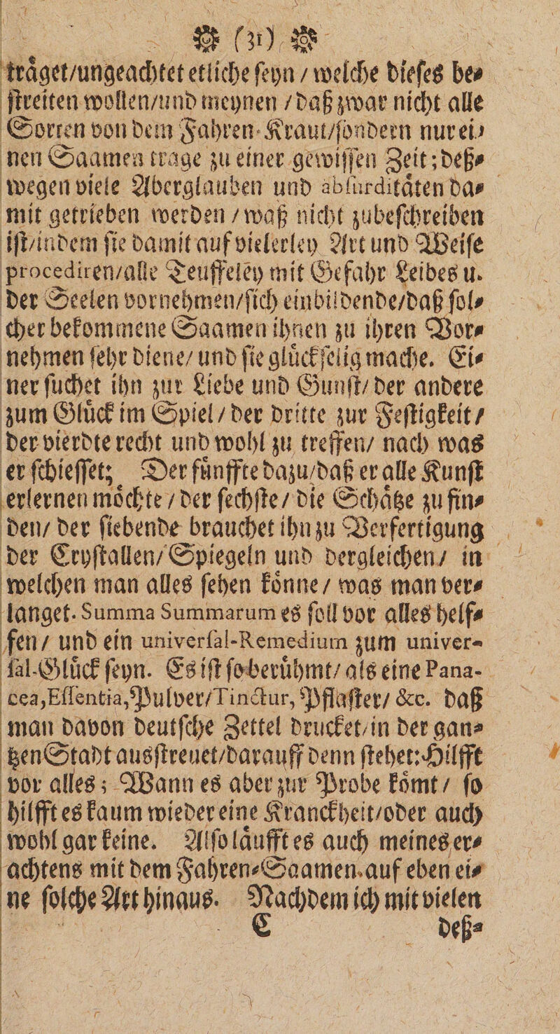 | 5 N etliche ſeyn / welche dieſes be⸗ ſtreiten wollen / und meynen / daß zwar nicht alle Sorten von dem Fahren Kraut / ſondern nur ei⸗ nen Saamen trage zu einer gewiſſen Zeit; deß⸗ wegen viele Aberglauben und abfurdifätendas mit getrieben werden waß nicht zubeſchreiben iſt / indem ſie damit auf vielerley Art und Weiſe procediren / alle Teuffeley mit Gefahr Leibes u. der Seelen vornehmen / ich einbildende / daß ſol cher bekommene Saamen ihnen zu ihren Vor⸗ nehmen ſehr diene / und fie glüͤckſelig mache. Ei⸗ ner ſuchet ihn zur Liebe und Gunſt / der andere zum Gluͤck im Spiel / der dritte zur Feſtigkeit / der vierdte recht und wohl zu treffen / nach was er ſchieſſet; Der fuͤnffte dazu / daß er alle Kunſt erlernen moͤchte / der ſechſte / die Schaͤtze zu fin⸗ 135 der fiebende brauchet ihn zu Verfertigung der Cryſtallen / Spiegeln und dergleichen / in welchen man alles ſehen koͤnne / was man ver⸗ langet. Summa Summarum es ſoll vor alles helf⸗ fen / und ein univerfal-Remedium zum univer- fal. Gluͤck ſeyn. Es iſt ſo beruͤhmt / als eine Pana dea, Eſſentia, Pulver / Tinctur, Pflaſter / &amp;c. daß man davon deutſche Zettel drucket / in der gan⸗ tzen Stadt ausſtreuet / darauff denn ſtehet: Hilfft vor alles; Wann es aber zur Probe koͤmt / ſo hilfft es kaum wieder eine Kranckheit / oder auch wohl gar keine. Alſo laͤufft es auch meines er⸗ achtens mit dem Fahren⸗Saamen auf eben ei⸗ ne ſolche Art hinaus. en ic) bc e a —