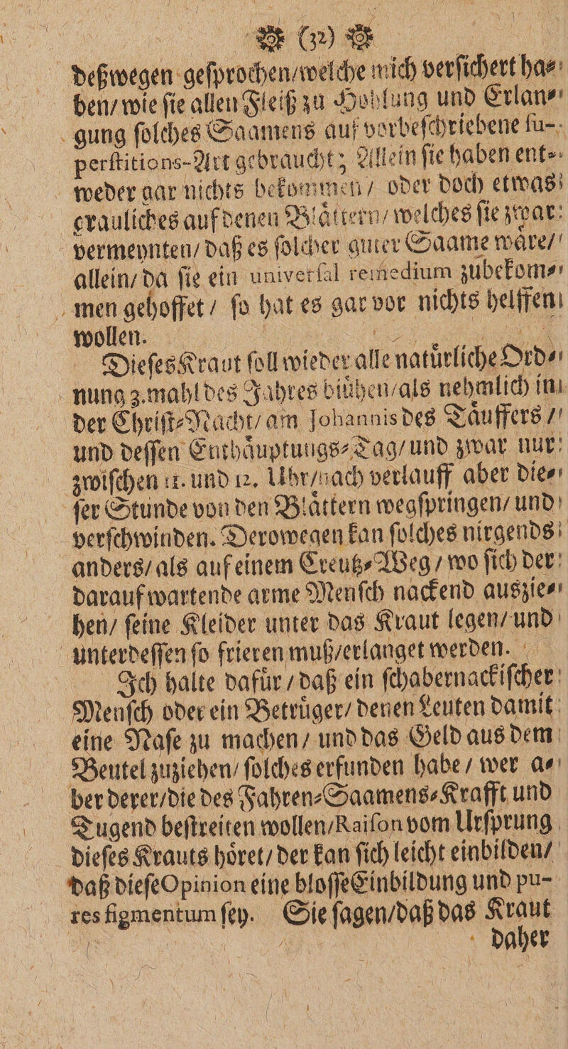 | a deßwegen geſprochen / welche wich verſichert ha⸗ ben / wie fie allen Fleiß zu Hohlung und Erlan⸗ gung folches Saamens auf vorbeſchriebene ſu⸗ perſtitions-Art gebraucht; Allein ſie haben ent⸗ weder gar nichts bekommen / oder doch etwas grauliches auf denen Blättern’ welches ſie zwar vermeynten / daß es ſolcher guter Saame waͤre / allein / da fig ein univerlal reınedium zubekom⸗ men gehoffet / fo hat es gar vor nichts helfen wollen. | „„ Dieſes Kraut ſoll wieder alle natürliche Ord⸗ nung z mahl des Jahres biühen / als nehmlich in der Chriſt⸗Nacht / am Johannis des Taͤuffers / und deſſen Euthaͤuptungs⸗Tag / und zwar nur zwiſchen 11. und uu. Lhrysach verlauff aber die⸗ ſer Stunde von den Blaͤttern wegſpringen / und verſchwinden. Derowegen kan ſolches nirgends anders / als auf einem Creutz⸗Weg / wo ſich der; darauf wartende arme Menſch nackend auszie⸗ hen / ſeine Kleider unter das Kraut legen / und unterdeſſen fo frieren muß / erlanget werden. Ich halte dafuͤr / daß ein ſchabernackiſcher Menfch oder ein Betruͤger / denen Leuten damit eine Naſe zu machen / und das Geld aus dem Beutel zuziehen / ſolches erfunden habe / wer a⸗ ber derer / die des Fahren⸗Saamens⸗Krafft und Tugend beſtreiten wollen / kaiſon vom Urſprung dieſes Krauts hoͤret / der kan ſich leicht einbilden / daß dieſe Opinion eine bloſſe Einbildung und pu- res figmentum ſey. Sie ſagen / daß das K 1125 ö / daher \