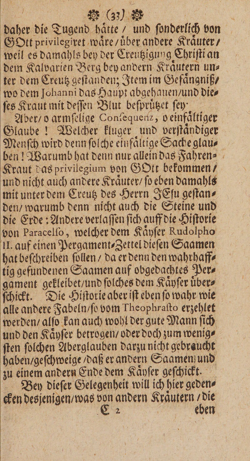 en | daher die Tugend haͤtte / und ſonderlich von Gott privilegiret waͤre / uͤber andere Kräuter / weil es damahls bey der Creutzigung Chriſti an dem Kalvarien Berg bey andern Kraͤutern un⸗ ter dem Creutz geſtanden; Item im Gefaͤngniß / wo dem Johanni das Haupt abgehanen / und Dies ſes Kraut mit deſſen Blut beſpruͤtzet fey Aber / o armſelige Coniequenz, veinfältiger Glaube! Welcher kluger und verſtaͤndiger Menſch wird denn ſolche einfältige Sache glau⸗ ben! Warumb hat denn nur allein das Fahren⸗ Kraut das privilegium von GOtt bekommen / und nicht auch andere Kraͤuter / ſo eben damahls mit unter dem Creutz des Herrn SEſu geſtan⸗ den / warumb denn nicht auch die Steine und die Erde: Andere verlaſſen ſich auff die Hiſtorie von Paracelfo , welcher dem Kaͤyſer Rudolpho II. auf einen Pergament⸗Zettel dieſen Saamen hat beſchreiben ſollen / da er denn den wahrhaff⸗ tig gefundenen Saamen auf obgedachtes Per⸗ gament gekleibet / und ſolches dem Kaͤyſer uͤber⸗ ſchickt. Die Hiſtorie aber iſt eben ſo wahr wie alle andere Fabeln / ſo vom Theophraſto erzehlet werden / alſo kan auch wohl der gute Mann ſich und den Kaͤyſer betrogen / oder doch zum wenig⸗ ſten ſolchen Aberglauben darzu nicht gebraucht haben / geſchweige / daß er andern Saamen und zu einem andern Ende dem Kaͤyſer geſchickt. Ben dieſer Gelegenheit will ich hier geden⸗ cken desjenigen / was 13 andern Kraͤutern / die