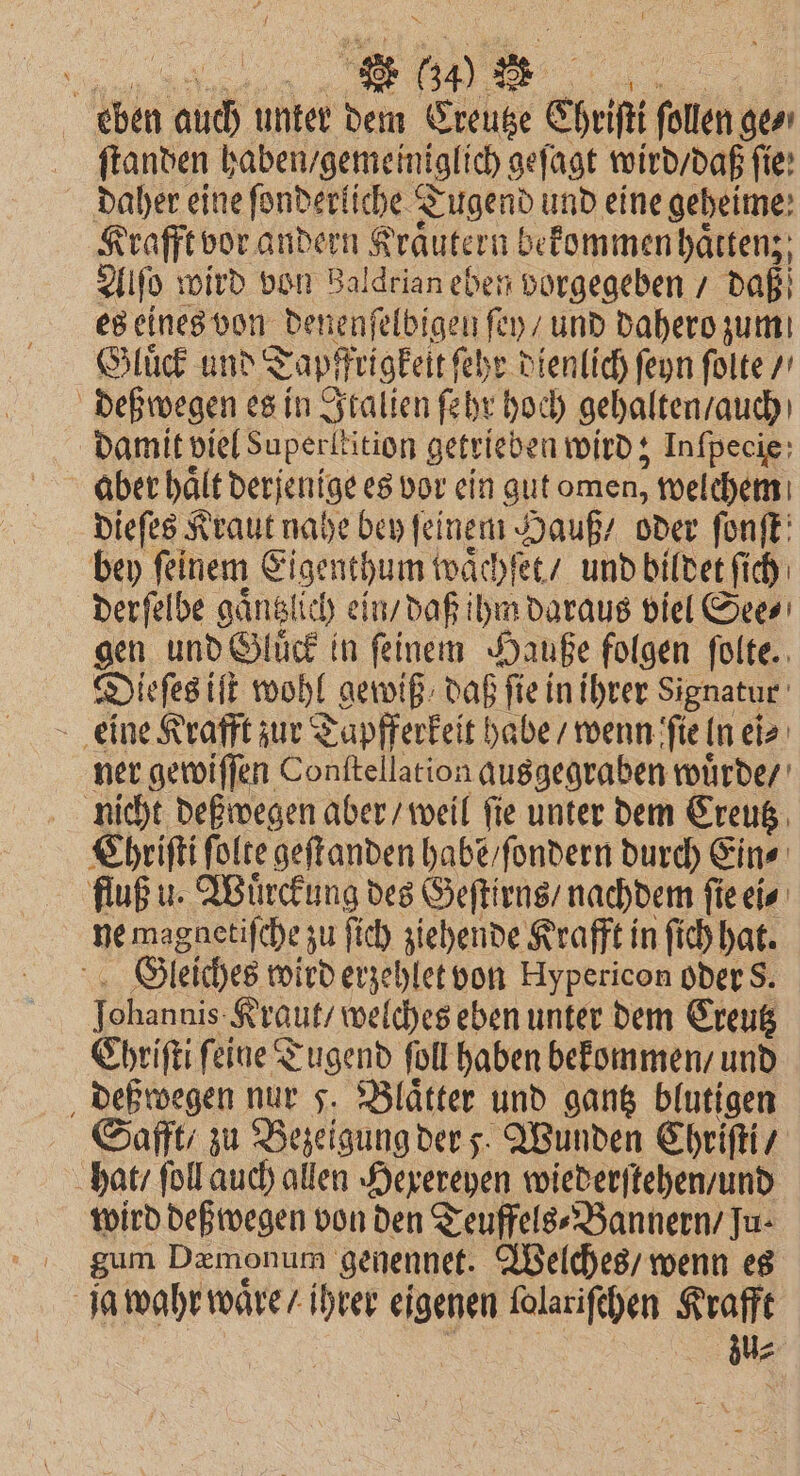 „„ . 60 eben auch unter dem Creutze Christi 9 ſtanden haben gemeiniglich geſagt wird / daß ſie: daher eine ſonderliche Tugend und eine geheime: Krafft vor andern Kräutern befommen hätten; Alſo wird von Baldrian eben vorgegeben / daß es eines von Denenſel bigen ſey / und dahero zum Gluͤck und T Tapfrigkelt ſehr dienlich ſeyn ſolte / deß wegen es in Italien ſehr hoch gehalten / auch damit viel Superltition getrieben wird; Inſpecie aber hält derjenige es vor ein gut omen, welchem dieſes Kraut nahe bey feinem Hauß / oder ſonſt bey ſeinem Eigenthum waͤchſet / und bildet ſich derſelbe gaͤntzl lich ein / daß ihm daraus viel See⸗ gen und Gluͤck in ſeinem Hauße folgen ſolte. Dieſes iſt wohl gewiß daß fie in ihrer Signatur eine Krafft zur Tapfferkeit habe / wenn ſie ln ei⸗ ner gewiſſen Conttellation ausgegraben wuͤrde / nicht deß wegen aber / weil ſie unter dem Creutz Chriſti ſolte geſtanden habẽ / ſondern durch Eins fluß u. Wuͤrckung des Geſtirns / nachdem ſie ei⸗ ne magnetiſche zu ſich ziehende Krafft in ſich hat. Gleiches wird erzehlet von Hypericon oder S. 10 Kraut / welches eben unter dem Creutz Chriſti ſeine Tugend ſoll haben bekommen / und deßwegen nur 5. Blätter und gantz blutigen Safft / zu Bezeigung ders. Wunden Chriſti / hat / ſoll auch allen Hexereyen wiederſtehen / und wird deß wegen von den Teuffels⸗Bannern / Ju- gum Dzmonum genennet. Welches / wenn es zu