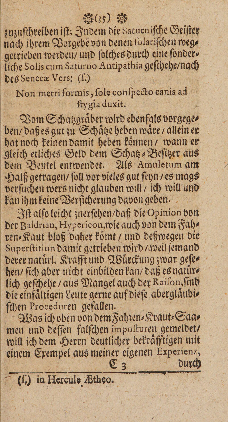 7 27650 zuzuſchreiben iſt; Indem die Saturniſche Geiſter nach ihrem Vorgebe von denen lolariſchen wegn ⸗ getrieben werden / und ſolches durch eine ſonder⸗ liche Solis cum Saturno Antipathia geſchehe / nach des Senecæ Vers: (.) . | . Non metri formis, ſole conſpecto canis ad Ban ftygia duxit. | 5 Rom Schasgeäber wird ebenfals vorgege⸗ ben / daß es gut zu Schaͤtze heben waͤre / allein er hat noch keinen damit heben koͤnnen / wann er gleich etliches Geld dem Schatz⸗Beſitzer aus dem Beutel entwendet. Als Amuletum am Halß getragen / foll vor vieles gut ſeyn / es mags verſuchen wers nicht glauben will / ich will und kan ihm keine Verſicherung davon geben. 1 5 Iſt alſo leicht znerſehen / daß die Opinion von der Baldrian, Hypericon, wie auch von dem Fah⸗ ren⸗Kaut bloß daher koͤmt / und deßwegen die Superſtition damit getrieben wird / weil jemand derer natuͤrl. Krafft und Wuͤrckung zwar geſe⸗ hen / ſich aber nicht einbilden kan / daß es natuͤr⸗ lich geſchehe / aus Mangel auch der Raiſon, ſind die einfaͤltigen Leute gerne auf dieſe aberglaͤubi⸗ ſchen Proceduren gefalle. | Was ich oben von dem Fahꝛen⸗Kraut⸗Saa⸗ men und deſſen falſchen impoſturen gemeldet / will ich dem Herrn deutlicher bekraͤfftigen mit einem Exempel aus meiner eigenen Experienz, . C3 durch 0. (I) in Hercule, the I nn