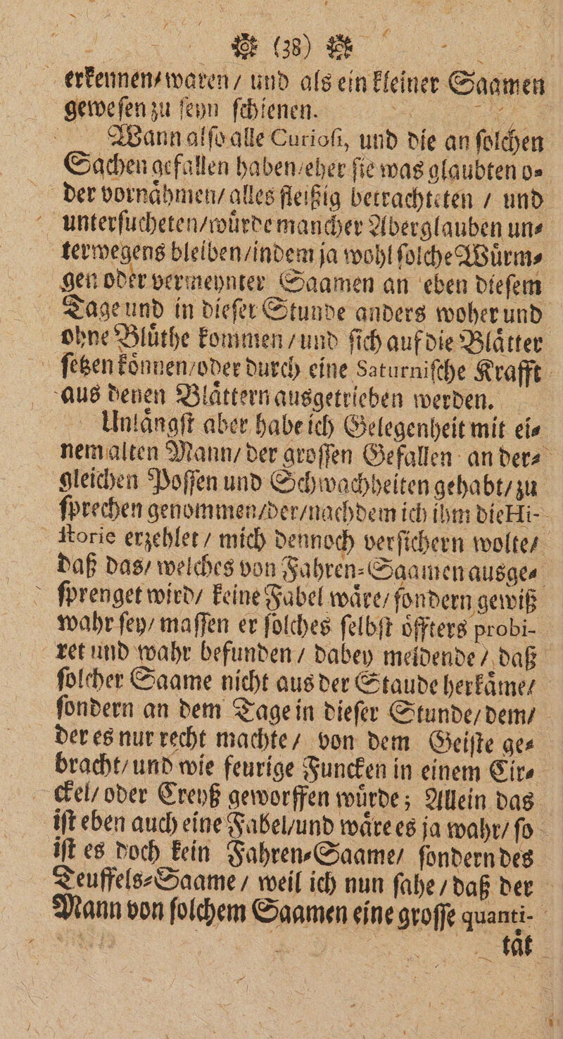 „ erkennen ⸗ waren / und als ein kleiner Saamen gewe ſen zu ſeyn ſchienen. ri ee Wann alſo alle Curioß, und die an ſolchen Sachen gefallen haben eher ſie was glaubten o⸗ der vornaͤhmen / alles fleißig betrachteten / und unterſucheten / wuͤrde mancher Aberglauben un⸗ terwegens bleiben / indem ja wohl ſolche Wuͤrm⸗ gen oder vermeynter Saamen an eben dieſem Dageund in dieſer Stunde anders woher und ohne Bluͤthe kommen / und ſich auf die Blaͤtter ſetzen koͤnnen oder durch eine Saturnifche Krafft aus denen Blaͤttern ausgetrieben werden. Unlaͤngſt aber habe ich Gelegenheit mit ei⸗ nem alten Mann / der groſſen Gefallen an der⸗ gleichen Poſſen und Schwachheiten gehabt / zu ſprechen genommen / der / nachdem ich ihm dieHi-- ſtorie erzehlet / mich dennoch verſichern wolte / daß das / welches von Fahren⸗Saamen ausge⸗ ſprenget wird / keine Fabel wäre, fordern gewiß wahr ſey / maſſen er ſolches ſelbſt oͤffters probi- ret und wahr befunden / dabey meldende / daß ſolcher Saame nicht aus der Staude herkaͤme / fondern an dem Tage in dieſer Stunde / dem / der es nur recht machte / von dem Geiſte ge⸗ bracht / und wie feurige Funcken in einem Cir ckel/ oder Creyß geworffen würde; Allein das iſt eben auch eine Fabel / und waͤre es ja wahr / ſo iſt es doch kein Fahren⸗Saame / ſondern des Teuffels⸗Saame / weil ich nun ſahe / daß der Mann von ſolchem Saamen eine groſſe quanti- n 8 g tet