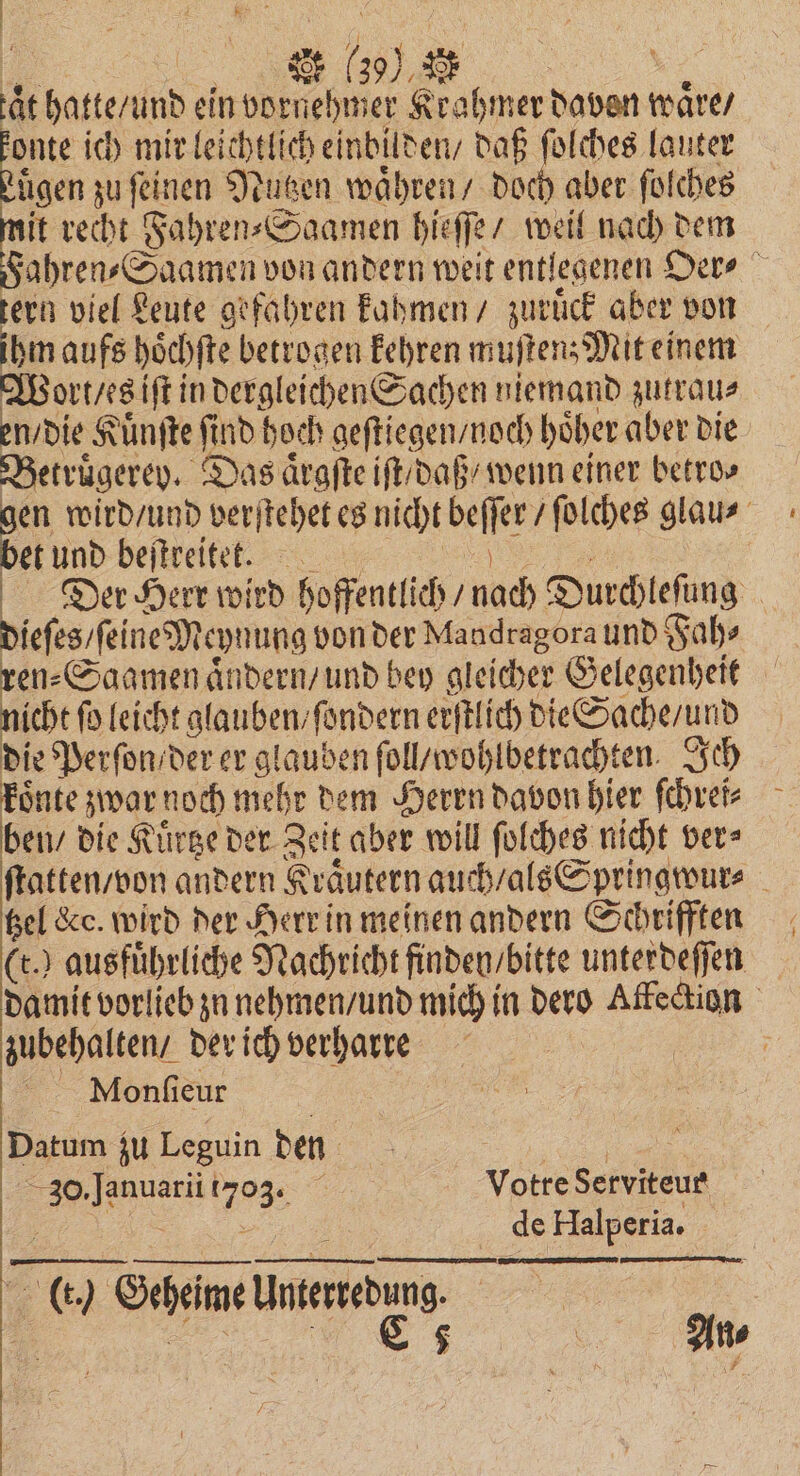 en %%% aͤt hatte / und ein vornehmer Krahmer davon waͤre / ie ich mir leichtlich einbilden / daß ſolches lauter tigen zu feinen Nutzen waͤhren / doch aber ſolches it recht Fahren⸗Saamen hieſſe / weil nach dem Fahren⸗Saamen von andern weit entlegenen Oer⸗ tern viel Leute gefahren kahmen / zuruͤck aber von ihm aufs hoͤchſte betrogen kehren muſten; Mit einem Wort / es iſt in dergleichen Sachen niemand zutrau⸗ en / die Kuͤnſte find hoch geſtiegen / noch höher aber die Betruͤgerev. Das aͤrgſte iſt / daß / wenn einer betro⸗ en wird / und verſtehet es nicht beſſer / ſolches glau⸗ bet und beſtreitet. ee Der Herr wird hoffentlich / nach Durchleſung dieſes / ſeine Meynung von der Mandragora und Fah⸗ ren⸗Saqmen aͤndern / und bey gleicher Gelegenheit nicht fo leicht glauben / ſondern erſtlich die Sache / und die Perſon / der er glauben ſoll / wohlbetrachten. Ich koͤnte zwar noch mehr dem Herrn davon hier ſchrei⸗ ben / die Kuͤrtze der Zeit aber will ſolches nicht ver⸗ ſtatten / von andern Kraͤutern auch / als Springwur⸗ bel Kc. wird der Herr in meinen andern Schrifften (t.) ausfuͤhrliche Nachricht finden / bitte unterdeſſen damit vorlieb zu nehmen / und mich in dero Affeckion zubehalten / der ich verharre ö Monſieur Datum zu Leguin den 1 30. Januarii 703. Votre Serviteur „ = de Halperia. (t.) Geheime Unterredung. = 1 vg N. An⸗