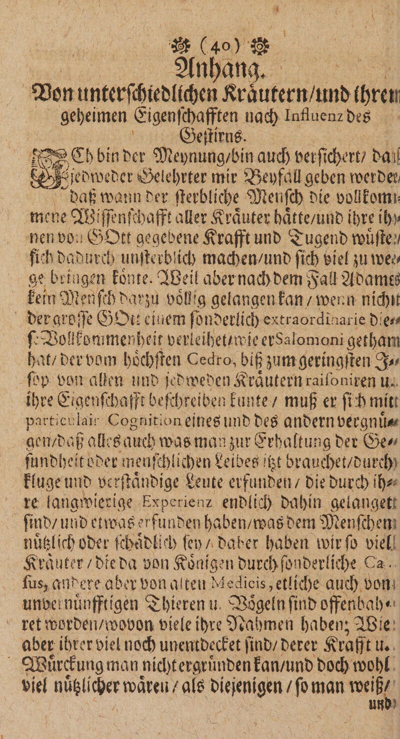 l (400 Anhang. N Von unterſchiedlichen Kraͤutern / und 10 geheimen Eigenſchafften nach Intluenz des Wige Geis N Ch bin der Meynung /bin auch verſt chert / dal . jedweder Gelehrter mir Beyfall geben 2 daß wann der ſterbliche Meunſch die vollkomn mene W. iſſenſchafft aller Kräuter haͤtte / und il ihre ih) nen von GOtt gegebene Krafft und Tugend wuͤſte e, fich dadurch unſterblich machen / und ſich viel zu wes, ge bringen koͤnte. Weil aber nach dem Fall Adames kein Menuſch dar Zu voͤllig gelangen kan / wenn nichit der groſſe HDi: einem ſonderlich extraordinarie dies ſe Vollkommenheit verleihet / wie ersalomoni getham hat / der vom hoͤchſten Cedro, biß zum geringſten J⸗ ſop von allen und jedweden Kraͤutern raiſoniren u. ihre Eigenſchafft beſchreiben kunte / muß er ſich mitt particulait Cognition eines und des andern vergnuͤ⸗ gen daß alles auch was man zur Erhaltung der Ge⸗ ſundheitoder menſchlichen Leibes itzt brauchet / durch kluge und verſtaͤndige Leute erfunden / die durch ih⸗ re langwierige Experienz endlich dahin gelangett ſind / und etwas erfunden haben / was dem Menſchen nuͤtzlich oder ſchaͤdlich ſey / daber haben wir ſo viel! Kraͤuter / die da von Koͤnigen durch ſonderliche Ca. ſus, andere aber von alten Medicis, etliche auch von unvernünfftigen Thieren u. Vögeln ſind offenbah⸗ ret worden / wovon viele ihre Nahmen haben; Wie aber ihrer viel noch unentdecket ſind / derer Krafft u. 8 Wuͤrckung man nicht ergruͤnden kan / und doch wohl viel nüß ie wären / als diejenigen / ſo man wen |