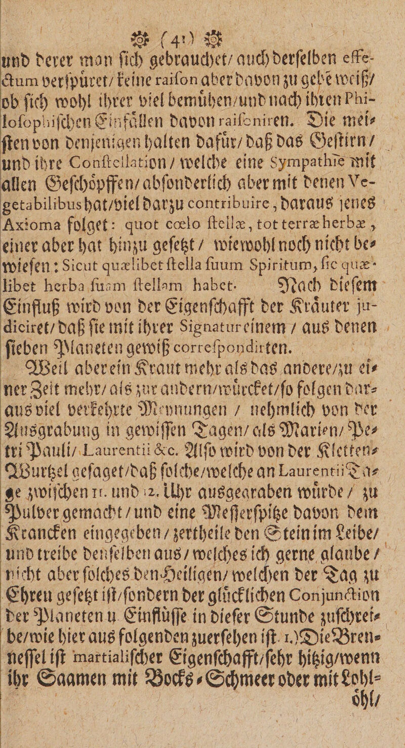 „ * ( 4% \ und derer man ſich gebrauchet / auch derſelben effe- ctum verſpuͤret / keine raifon aber davon zu gehe weiß / ob ſich wohl ihrer viel bemuͤhen / und nach ihren Phi- 15 1 8 f I ee lofophifchen Einfaͤllen davon raiſoniren. Die mei⸗ ſten von denjenigen halten dafuͤr / daß das Geſtirn / 15 und ihre Conſtellation / welche eine Sympathie mit allen Geſchoͤpffen / abſonderlich aber mit denen Ve- getabilibus hat / viel darzu contribuire, daraus jenes Axioma folget: quot cœlo ſtellæ, tot terræ herbæ, einer aber hat hinzu geſetzt / wiewohl noch nicht be⸗ wieſen: Sicut quælibet ſtella ſuum Spiritum, fic quæ- libet herba ſuam ſtellam habet. Nach dieſem Einfluß wird von der Eigenſchafft der Kräuter ju- dieiret/ daß fie mit ihrer Signatur einem / aus denen ſieben Planeten gewiß correfpondirten. | Weil aberein Kraut mehr als das andere / zu ei⸗ ner Zeit mehr / als zur andern / wuͤrcket / ſo folgen dar⸗ aus viel verkehrte Meynungen / nehmlich von der Ausgrabung in gewiſſen Tagen / als Marien / Pe⸗ tri Pauli / Laurentii &c. Alſo wird von der Kletten⸗ WVourtzel geſaget / daß ſolche / welche an Laurentii Ta⸗ ge zwiſchen tr. und 2. Uhr ausgegraben wuͤrde / zu Pulver gemacht / und eine Meſſerſpitze davon dem Krancken eingegeben / zertheile den Stein im Leibe / ind treibe denſelben aus / welches ich gerne alaube / nicht aber ſolches den Heiligen / welchen der Tag zu Ehren geſetzt iſt / ſondern der glücklichen Conjunction der Planeten u Einflüffe in dieſer Stunde zuſchrei⸗ be / wie hier aus folgenden zuerſehen if. 1.) Die Bren⸗ neſſel iſt martialiſcher Eigenſchafft / ſehr hitzig / wenn ihr Saamen mit Bocks⸗Schmeer oder mit Er en, = ohl