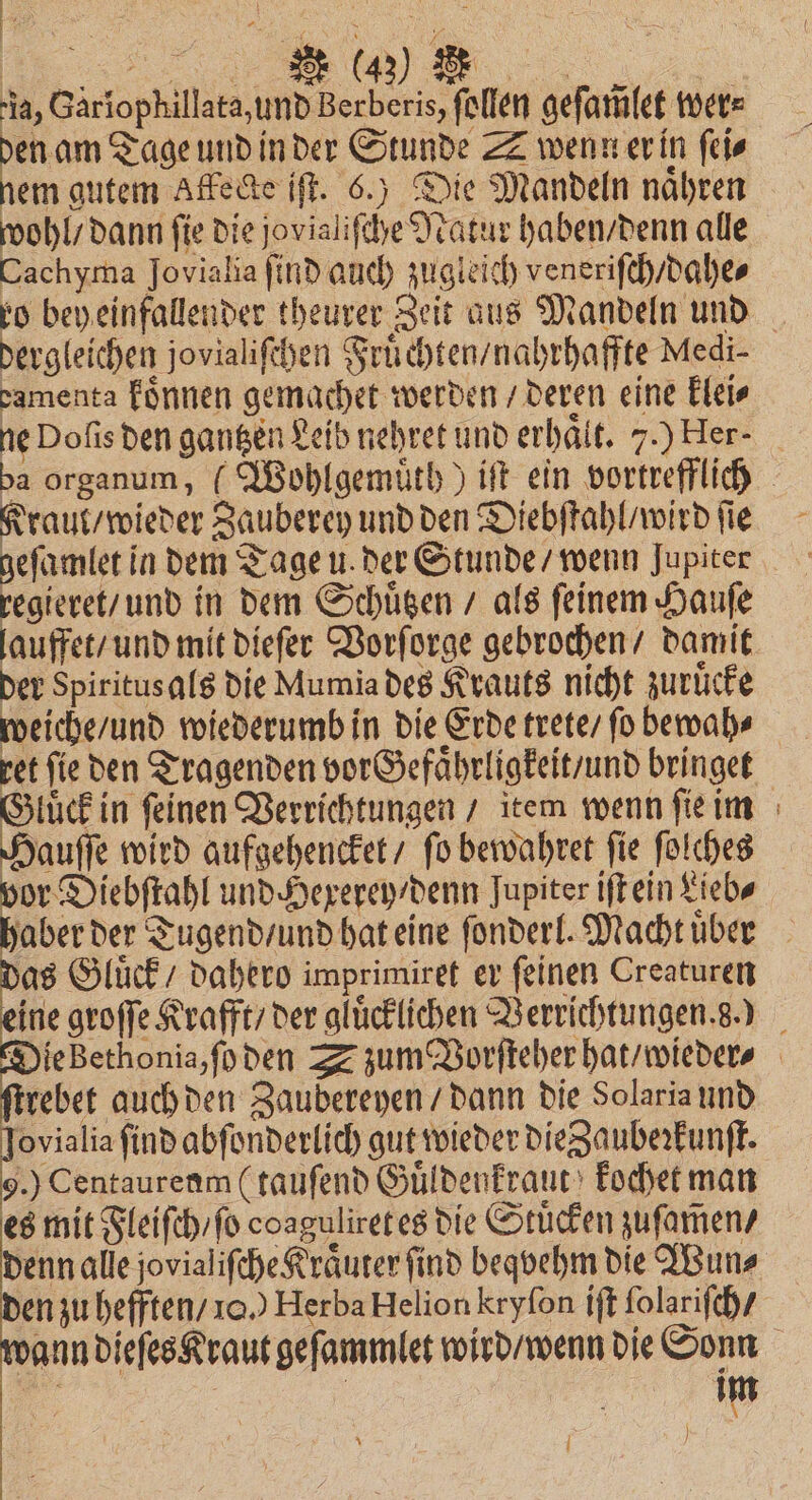 75 da, Gariophillata, und Berberis, ſollen geſam̃let were Sg Tage und in der Stunde ZZ wenwerin ſei⸗ nem gutem Affecke ift. 6.) Die Mandeln naͤhren wohl / dann ſie die jovialiſche Natur haben / denn alle Cachyma Jovialia find auch zugleich veneriſch / dahe⸗ ro bey einfallender theurer Zeit aus Mandeln und dergleichen jovialiſchen Fruͤchten / nahrhaffte Medi- damenta koͤnnen gemachet werden / deren eine klei⸗ ne Dofis den gantzen Leib nehret und erhält. 7.) Her- ba organum, (Wohlgemuͤth) iſt ein vortrefflich Kraut / wieder Zauberey und den Diebſtahl / wird ſie geſamlet in dem Tage u. der Stunde / wenn Jupiter regieret / und in dem Schuͤtzen / als ſeinem Hauſe lauffet / und mit dieſer Vorſorge gebrochen / damit der Spiritusals die Mumia des Krauts nicht zuruͤcke weiche / und wiederumb in die Erde trete / fo bewah⸗ ret fie den Tragenden vorGefaͤhrligkeit / und bringet Gluͤck in ſeinen Verrichtungen / item wenn ſie im Hauſſe wird aufgehencket / ſo bewahret ſie ſolches vor Diebſtahl und Hexerey / denn Jupiter iſt ein Lieb⸗ aber der Tugend / und hat eine ſonderl. Macht uͤber as Gluͤck / dahero imprimiret er ſeinen Creaturen ine groſſe Krafft / der glücklichen Verrichtungen. g.) e Bethonia, ſo den S zum Vorſteher hat / wieder⸗ trebet auch den Zaubereyen / dann die Solaria und ovialia find abſonderlich gut wieder die Zaubeꝛkunſt. 9.) Centaurenm (tauſend Guͤldenkraut kochet man es mit Fleiſch / ſo coagulireteg die Stücken zuſam̃en / denn alle jovialifche Kräuter find beqvehm die Wun⸗ en zu hefften / 10.) Herba Helion kryſon iſt ſolariſch / bann dieſes Kraut geſammlet wird / wenn die Sonn 12 f | Im \ ) g