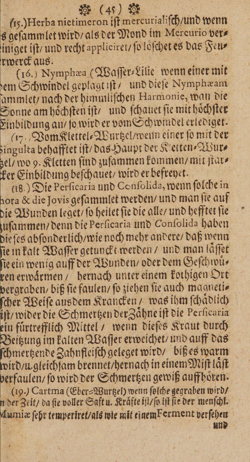 {15.)Herba nietimeron iſt mereurialiſch / und wenn h geſammlet wird / als der Mond im Mercurio vers. iniget iſt / und recht appliciret / ſo loͤſchet es das Feu⸗ rwerck aus. | | a 16.) Nymphæa (Waſſer⸗Lilie wenn einer mit dem Schwindel geplagt iſt / und dieſe Nymphæam ammlet / nach der himmliſchen Harmonie, wan die Anne am hoͤchſten iſt / und ſchauet ſie mit hoͤchſter Einbildung an / fo wird er vom Schwindel erlediget. (%, Vonsklettel⸗Wurtzel / wenn einer fo mit der zingulta behafftet iſt / das Haupt der Ketten⸗Wur⸗ el / wo 9. Kletten find zuſammen kommen / mit ſtaͤr⸗ er Einbildung beſchauet / wird er befreyet. | a8.) Die Perficaria und Conſolida, wenn ſolche in hora &amp; die Jovis geſammlet werden / und man ſie auf die Wunden leget / ſo heilet ſie die alle / und hefftet ſie zuſammen / denn die Perficaria und Conſolida haben ie ſes abſonderlich / wie noch mehr andere / daß wenn ie in kalt Waſſer getunckt werden / und man laͤſſet ie ein wenig auff der Wunden / oder dem Geſchwuͤ⸗ en erwaͤrmen / hernach unter einem kothigen Ort vergraben / biß fie faulen / fo ziehen fie auch magneti⸗ cher Weiſe ausdem Krancken / was ihm ſchaͤdlich iſt wider die Schmertzen deraͤhne iſt die Perficaria in fuͤrtrefflich Mittel / wenn dieſes Kraut durch eitzung im kalten Waſſer erweichet / und auff das chmertzende Zahnfleiſch geleget wird / biß es warm ird / u. gleichſam brennet / hernach in einem Miſt laͤſt erfaulen / fo wird der Schmertzen gewiß auffhoͤren. ( 9.) Cartma (Eber⸗Wurtzeh wenn ſolche gegraben wird / der Zeit / da fie voller Saft u. Kräfte iſt / ſo iſt fie der menſchl. Lumiz ſehr temperiret/ als wie mit einem Ferment verſehen und
