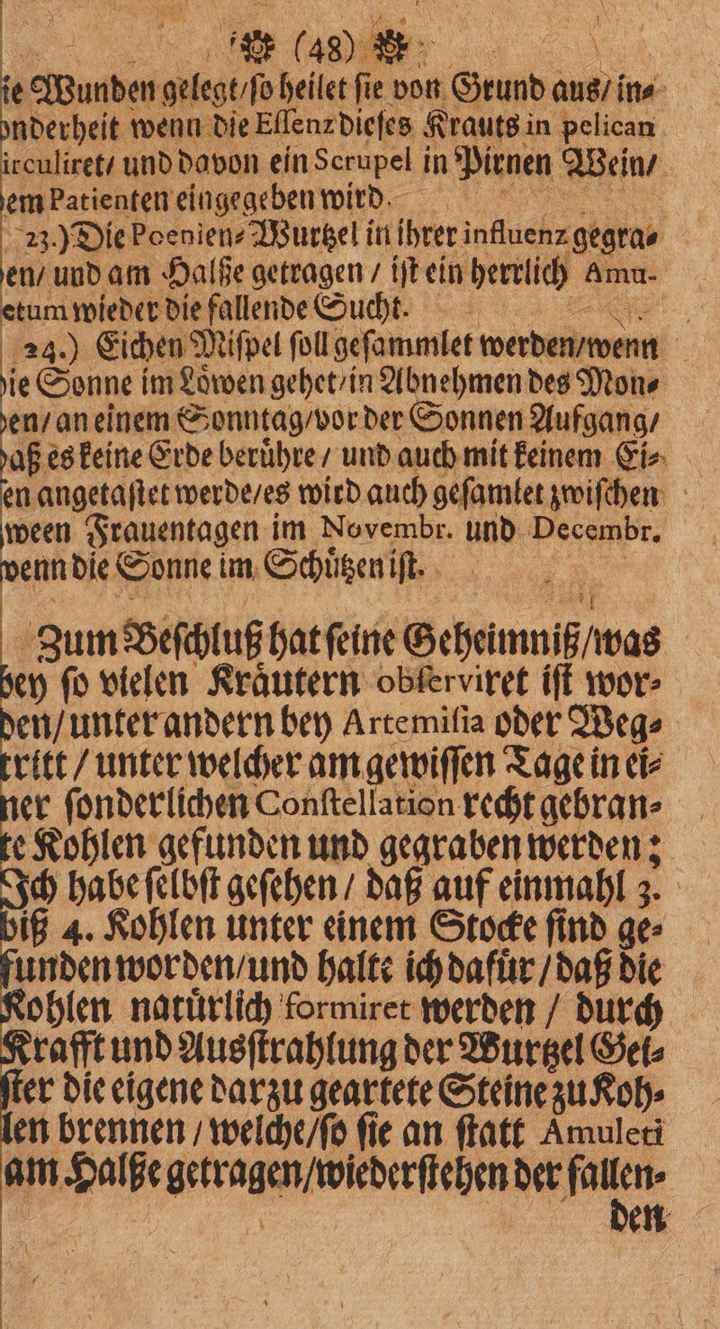 23.) Die poenien-Wurtzel i in „ en / und am Halße getragen / iſt ein herrlich Amu. etum wieder die fallende Sucht. ie Sonne im Löwen gehet /in Abnehmen des Mon⸗ en / an einem Sonntag / vor der Sonnen Aufgang / en angetaſtet werde / es wird auch gefamter zwiſchen ween Frauentagen im Novembr. und Decembr. | 1 2 die Sonne! im Schuͤtzen iſt. 0 Zum Beſchluß hat ſeine Geheimmiß / was ey fü vielen Kräutern obferviret iſt wor⸗ m unter andern bey Artemifia oder Weg⸗ ritt / unter welcher am gewiſſen Tage in ei⸗ er ſonderlichen Conſtellation recht gebran⸗ e Kohlen gefunden und gegraben werden; ch habe ſelbſt geſehen / daß auf einmahl 3. iß 4. Kohlen unter einem Stocke ſind ge⸗ unden worden / und halte ich dafuͤr / daß die ohlen natuͤrlich formiret werden / durch Krafft und Ausſtrahlung der Wurtzel Gei⸗ ſter die eigene darzu geartete Steine zu oh⸗ en brennen / welche / ſo fie an ſtatt Amuleti am N . der luz en
