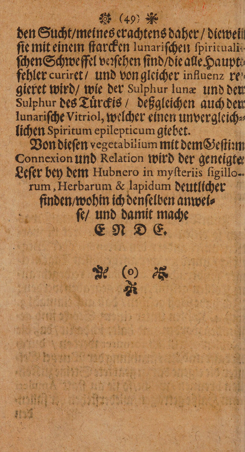 | den Sucht / meines ee 1 dewel | fie mit einem ſtarcken lunariſchen fpiricualii ſchen Schwefel veꝛſehen ſind / die ale Haupt: fehler curiret / und von gleicher influen⸗ re gieret wird / wie der Sulphur lunæ und der. Sulphur des Tuͤrckis / deßgleichen auch der lunariſch je Vitriol, welcher einen unvergleich⸗ lichen Spiritum epilepticum giebet. 5 Von dieſen vegetabilium mit dem Geſtiꝛm Connexion und Relation wird der geneigte | Leſer bey dem Hubnero in myſteriis ligillo- rum ‚Herbarum & lapidum deutlicher ee e anwei⸗ Mr und damit mace e N D E. N 5: 2 es 5 5 1 3 > 85 Er a ER, > ! ; x £ > 8 342) 4 3 SET 8 BE A Su EN * 5 EEK 7% * 5 8 5 8 5 8 EN Be 7 SEN: & 5 SS E 5 3 8 5 5 a Be — i : 5 0 K 2 4 3 > ; N. ? 5 5 ae vet = = — rt 2 8 x 5 2 = x * “ 2 9 9 ne - = 5 — 5 ef 5 a } x 4 > X . *
