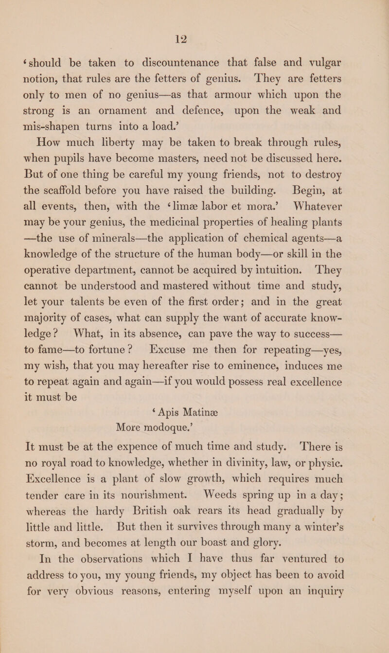 ‘should be taken to discountenance that false and vulgar notion, that rules are the fetters of genius. They are fetters only to men of no genius—as that armour v/hich upon the strong is an ornament and defence, upon the weak and mis-shapen turns into a load/ How much liberty may be taken to break through rules, when pupils have become masters, need not be discussed here. But of one thing be careful my young friends, not to destroy the scaffold before you have raised the building. Begin, at all events, then, with the £ limse labor et mora.’ Whatever may be your genius, the medicinal properties of healing plants •—the use of minerals—the application of chemical agents—a knowledge of the structure of the human body—or skill in the operative department, cannot be acquired by intuition. They cannot be understood and mastered without time and study, let your talents be even of the first order; and in the great majority of cases, what can supply the want of accurate know¬ ledge ? What, in its absence, can pave the way to success— to fame—to fortune ? Excuse me then for repeating—yes, my wish, that you may hereafter rise to eminence, induces me to repeat again and again—if you would possess real excellence it must be ‘ Apis Matinae More modoque.’ It must be at the expence of much time and study. There is no royal road to knowledge, whether in divinity, law, or physic. Excellence is a plant of slow growth, which requires much tender care in its nourishment. Weeds spring up in a day; whereas the hardy British oak rears its head gradually by little and little. But then it survives through many a winter’s storm, and becomes at length our boast and glory. In the observations which I have thus far ventured to address to you, my young friends, my object has been to avoid for very obvious reasons, entering myself upon an inquiry