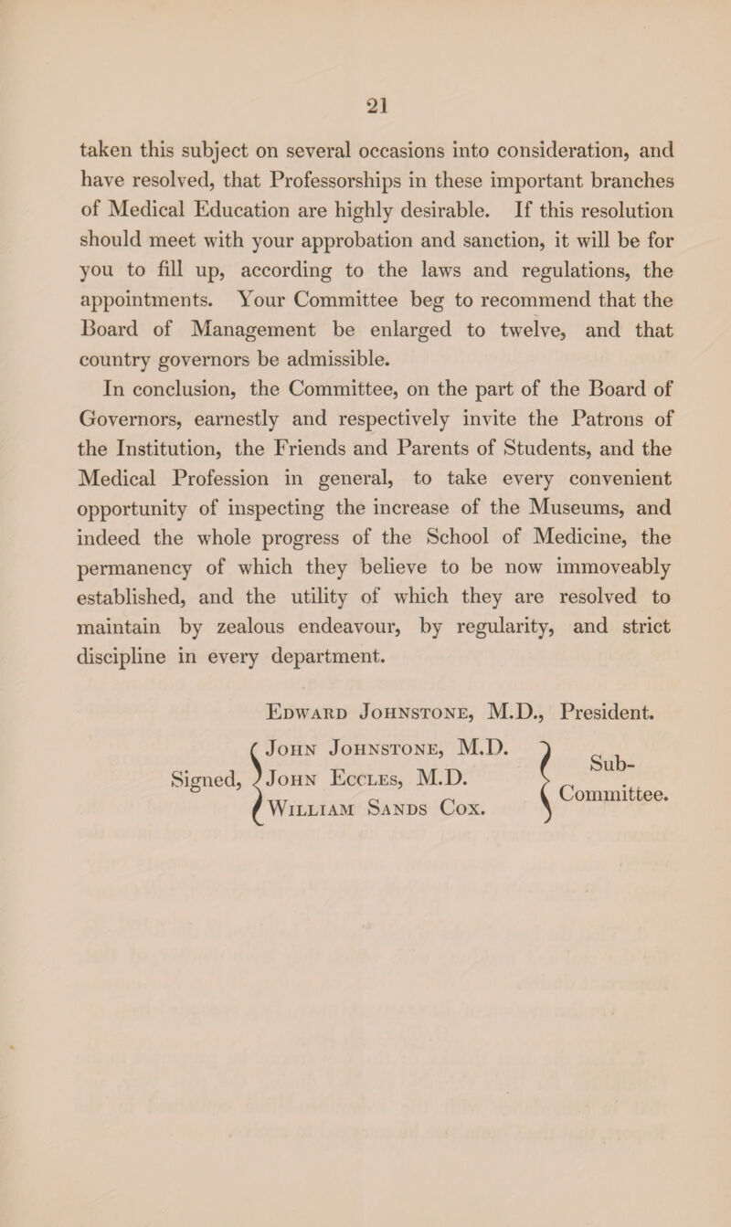 taken this subject on several occasions into consideration, and have resolved, that Professorships in these important branches of Medical Education are highly desirable. If this resolution should meet with your approbation and sanction, it will be for you to fill up, according to the laws and regulations, the appointments. Your Committee beg to recommend that the Board of Management be enlarged to twelve, and that country governors be admissible. In conclusion, the Committee, on the part of the Board of Governors, earnestly and respectively invite the Patrons of the Institution, the Friends and Parents of Students, and the Medical Profession in general, to take every convenient opportunity of inspecting the increase of the Museums, and indeed the whole progress of the School of Medicine, the permanency of which they believe to be now immoveably established, and the utility of which they are resolved to maintain by zealous endeavour, by regularity, and strict discipline in every department. Signed, Edward Johnstone, M.D., President. John Johnstone, M.D. 'John Eccles, M.D. William Sands Cox. Sub- Committee.