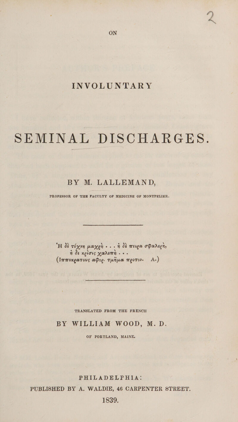 ON INVOLUNTARY SEMINAL DISCHARGES. BY M. LALLEMAND, PROFESSOR OF THB FACULTY OF MEDICINE OF MONTPELIER. *H ré^vv) fxcc^v] • . . y St ttsiçcc crtpoihigh} v) $£ xçlcriq 'XJX.’Ksiry • • • (iTnroxçctTovç T/Arî/Aa vrçoTov. A.) TRANSLATED FROM THE FRENCH BY WILLIAM WOOD, M. D. OF PORTLAND, MAINE. PHILADELPHIA: PUBLISHED BY A. WALDIE, 46 CARPENTER STREET. 1839.