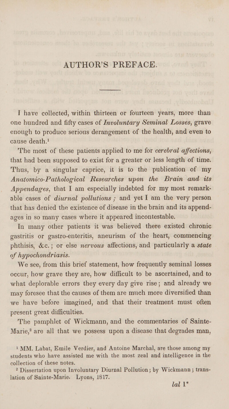 AUTHOR’S PREFACE, I have collected, within thirteen or fourteen years, more than one hundred and fifty cases of Involuntary Seminal Losses, grave enough to produce serious derangement of the health, and even to cause death.1 The most of these patients applied to me for cerebral affections, that had been supposed to exist for a greater or less length of time. Thus, by a singular caprice, it is to the publication of my Anatomico-Pathological Researches upon the Brain and its Appendages, that I am especially indebted for my most remark¬ able cases of diurnal pollutions ; and yet I am the very person that has denied the existence of disease in the brain and its append¬ ages in so many cases where it appeared incontestable. In many other patients it was believed there existed chronic gastritis or gastro-enteritis, aneurism of the heart, commencing phthisis, Ac. ; or else nervous affections, and particularly a state of hypochondriasis. We see, from this brief statement, how frequently seminal losses occur, how grave they are, how difficult to be ascertained, and to what deplorable errors they every day give rise ; and already we may foresee that the causes of them are much more diversified than we have before imagined, and that their treatment must often present great difficulties. The pamphlet of Wickmann, and the commentaries of Sainte- Marie,2 are all that we possess upon a disease that degrades man, 1 MM. Labat, Emile Verdier, and Antoine Marchai, are those among my students who have assisted me with the most zeal and intelligence in the collection of these notes. 2 Dissertation upon Involuntary Diurnal Pollution; by Wickmann ; trans¬ lation of Sainte-Marie. Lyons, 1817.