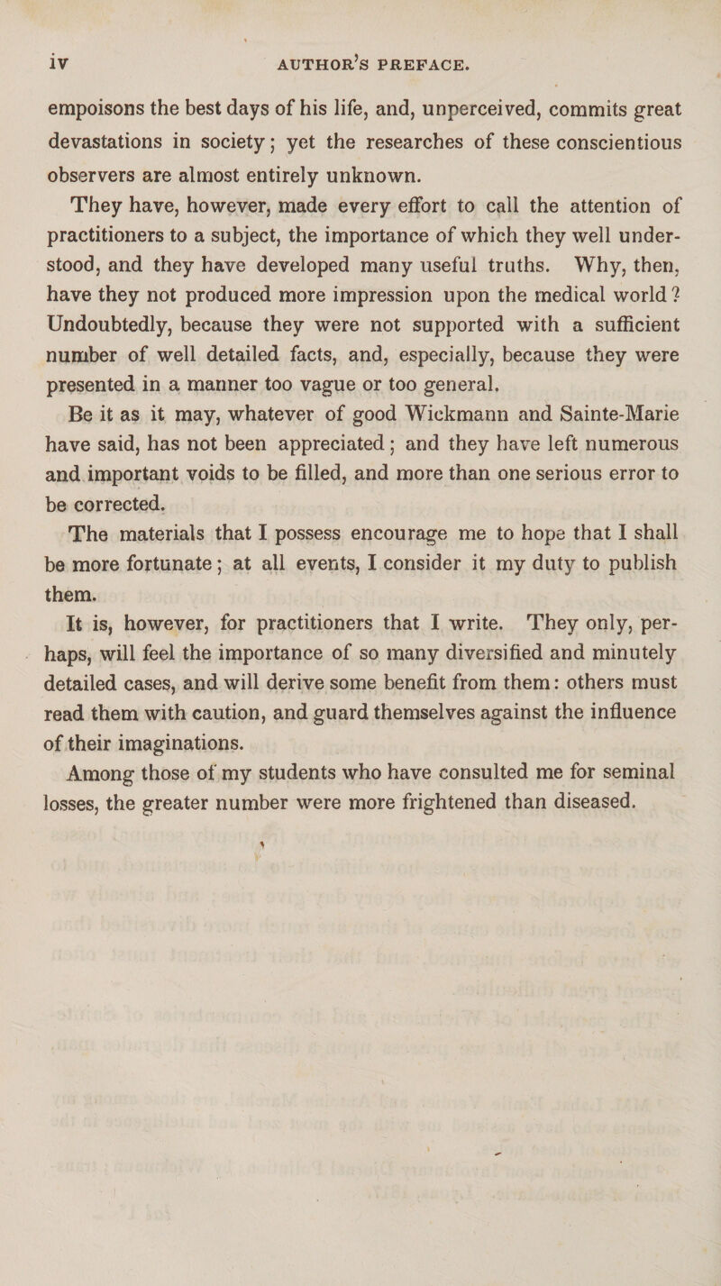 empoisons the best days of his life, and, unperceived, commits great devastations in society ; yet the researches of these conscientious observers are almost entirely unknown. They have, however, made every effort to call the attention of practitioners to a subject, the importance of which they well under¬ stood, and they have developed many useful truths. Why, then, have they not produced more impression upon the medical world ? Undoubtedly, because they were not supported with a sufficient number of well detailed facts, and, especially, because they were presented in a mariner too vague or too general. Be it as it may, whatever of good Wickmann and Sainte-Marie have said, has not been appreciated ; and they have left numerous and important voids to be filled, and more than one serious error to be corrected. The materials that I possess encourage me to hope that I shall be more fortunate ; at all events, I consider it my duty to publish them. It is, however, for practitioners that I write. They only, per¬ haps, will feel the importance of so many diversified and minutely detailed cases, and will derive some benefit from them : others must read them with caution, and guard themselves against the influence of their imaginations. Among those of my students who have consulted me for seminal losses, the greater number were more frightened than diseased.