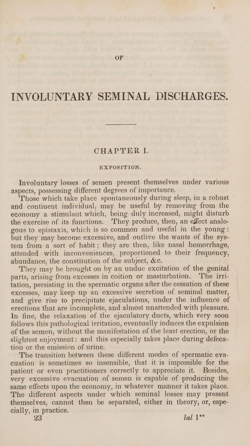 OF (V INVOLUNTARY SEMINAL DISCHARGES. CHAPTER I. EXPOSITION. Involuntary losses of semen present themselves under various aspects, possessing different degrees of importance. Those which take place spontaneously during sleep, in a robust and continent individual, may be useful by removing from the economy a stimulant which, being duly increased, might disturb the exercise of its functions. They produce, then, an effect analo¬ gous to épistaxis, which is so common and useful in the young : but they may become excessive, and outlive the wants of the sys¬ tem from a sort of habit ; they are then, like nasal hemorrhage, attended with inconveniences, proportioned to their frequency, abundance, the constitution of the subject, &c. They may be brought on by an undue excitation of the genital parts, arising from excesses in coition or masturbation. The irri¬ tation, persisting in the spermatic organs after the cessation of these excesses, may keep up an excessive secretion of seminal matter, and give rise to precipitate ejaculations, under the influence of erections that are incomplete, and almost unattended with pleasure. In fine, the relaxation of the ejaculatory ducts, which very soon follows this pathological irritation, eventually induces the expulsion of the semen, without the manifestation of the least erection, or the slightest enjoyment : and this especially takes place during defeca¬ tion or the emission of urine. The transition between these different modes of spermatic eva¬ cuation is sometimes so insensible, that it is impossible for the patient or even practitioners correctly to appreciate it. Besides, very excessive evacuation of semen is capable of producing the same effects upon the economy, in whatever manner it takes place. The different aspects under which seminal losses may present themselves, cannot then be separated, either in theory, or, espe¬ cially, in practice.