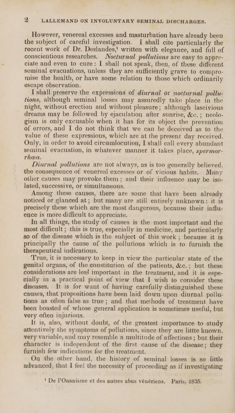 However, venereal excesses and masturbation have already been the subject of careful investigation. I shall cite particularly the recent work of Dr. Deslandes,1 written with elegance, and full of conscientious researches. Nocturnal 'pollutions are easy to appre¬ ciate and even to cure : I shall not speak, then, of these different seminal evacuations, unless they are sufficiently grave to compro¬ mise the health, or have some relation to those which ordinarily escape observation. I shall preserve the expressions of diurnal or nocturnal poilu- lions, although seminal losses may assuredly take place in the night, without erection and without pleasure ; although lascivious dreams may be followed by ejaculation after sunrise, (fee. ; neolo¬ gism is only excusable when it has for its object the prevention of errors, and I do not think that we can be deceived as to the value of these expressions, which are at the present day received. Only, in order to avoid circumlocution, I shall call every abundant seminal evacuation, in whatever manner it takes place, spermor- rhœa. Diurnal pollutions are not always, as is too generally believed, the consequence of venereal excesses or of vicious habits. Many other causes may provoke them ; and their influence may be iso¬ lated, successive, or simultaneous. Among these causes, there are some that have been already noticed or glanced at ; but many are still entirely unknown: it is precisely these which are the most dangerous, because their influ¬ ence is more difficult to appreciate. In all things, the study of causes is the most important and the most difficult ; this is true, especially in medicine, and particularly so of the disease which is the subject of this work ; because it is principally the cause of the pollutions which is to furnish the therapeutical indications. True, it is necessary to keep in view the particular state of the genital organs, of the constitution of the patients, (fee. : but these considerations are les3 important in the treatment, and it is espe¬ cially in a practical point of view that I wish to consider these diseases. It is lor want of having carefully distinguished these causes, that propositions have been laid down upon diurnal pollu¬ tions as often false as true ; and that methods of treatment have been boasted of whose general application is sometimes useful, but very often injurious. It is, also, without doubt, of the greatest importance to study attentively the symptoms of pollutions, since they are littte known, very variable, and may resemble a multitude of affections ; but their character is independent of the first cause of the disease; they furnish few indications for the treatment. On the other hand, the history of seminal losses is so little advanced, that I feel the necessity of proceeding as if investigating 1 De l’Onanisme et des autres abus vénériens. Paris, 1835.