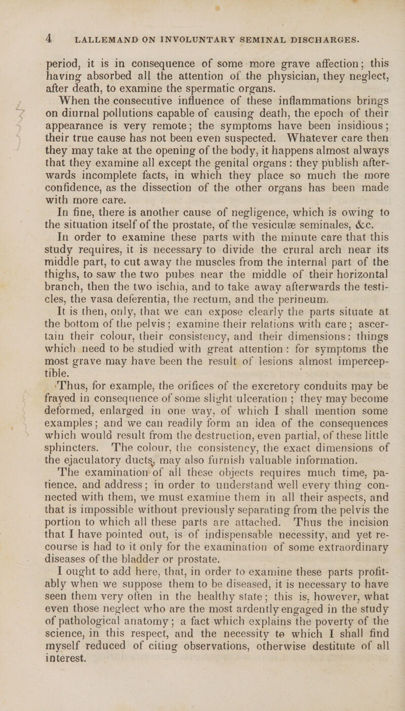 period; it is in consequence of some more grave affection; this having absorbed all the attention of the physician, they neglect, after death, to examine the spermatic organs. When the consecutive influence of these inflammations brings on diurnal pollutions capable of causing death, the epoch of their appearance is very remote; the symptoms have been insidious; their true cause has not been even suspected. Whatever care then they may take at the opening of the body, it happens almost always that they examine all except the genital organs : they publish after¬ wards incomplete facts, in which they place so much the more confidence, as the dissection of the other organs has been made with more care. In fine, there is another cause of negligence, which is owing to the situation itself of the prostate, of the vesiculæ séminales, &c. In order to examine these parts with the minute care that this study requires, it is necessary to divide the crural arch near its middle part, to cut away the muscles from the internal part of the thighs, to saw the two pubes near the middle of their horizontal branch, then the two ischia, and to take away afterwards the testi¬ cles, the vasa deferentia, the rectum, and the perineum. It is then, only, that we can expose clearly the parts situate at the bottom of the pelvis ; examine their relations with care ; ascer¬ tain their colour, their consistency, and their dimensions: things which need to be studied with great attention : for symptoms the most grave may have been the result of lesions almost impercep¬ tible. Thus, for example, the orifices of the excretory conduits may be frayed in consequence of some slight ulceration ; they may become deformed, enlarged in one way, of which I shall mention some examples ; and we can readily form an idea of the consequences which would result from the destruction, even partial, of these little sphincters. The colour, the consistency, the exact dimensions of the ejaculatory ducts, may also furnish valuable information. The examination of all these objects requires much time, pa¬ tience, and address; in order to understand well every thing con¬ nected with them, we must examine them in all their aspects, and that is impossible without previously separating from the pelvis the portion to which all these parts are attached. Thus the incision that I have pointed out, is of indispensable necessity, and yet re¬ course is had to it only for the examination of some extraordinary diseases of the bladder or prostate. I ought to add here, that, in order to examine these parts profit¬ ably when we suppose them to be diseased, it is necessary to have seen them very often in the healthy state; this is. however, what even those neglect who are the most ardently engaged in the study of pathological anatomy; a fact which explains the poverty of the science, in this respect, and the necessity to which I shall find myself reduced of citing observations, otherwise destitute of all interest.