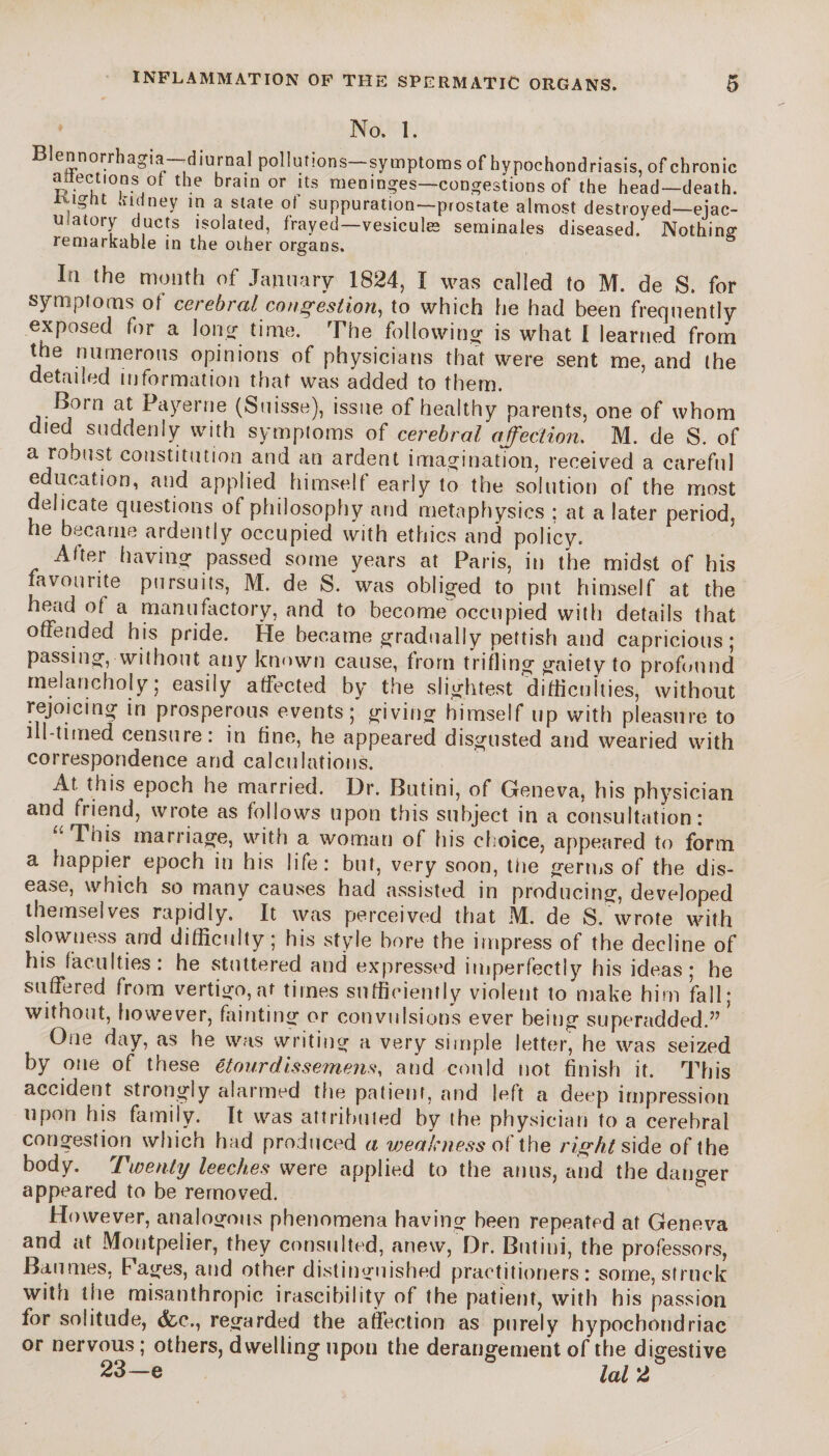 No. 1. Blennorrhagia- ^diurnal pollutions symptoms of hypochondriasis, of chronic anections or the brain or its meninges—congestions of the head—death. ,l£ht *n|iney m a slate 0(’ suppuration—prostate almost destroyed—ejac- u atory ducts isolated, frayed—vesiculæ séminales diseased. Nothing remarkable in the other organs. In the month of January 1824, I was called to M. de S. for symptoms ol cerebral congestion, to which he had been frequently exposed for a long time. The following is what I learned from the numerous opinions of physicians that were sent me, and the detailed information that was added to them. Born at Payerne (Suisse), issue of healthy parents, one of whom died suddenly with symptoms of cerebral affection. M. de S. of a robust constitution and an ardent imagination, received a careful education, and applied himself early to the solution of the most delicate questions of philosophy and metaphysics : at a later period, he became ardently occupied with ethics and policy. Alter having passed some years at Paris, in the midst of his favourite pursuits, M. de S. was obliged to put himself at the head of a manufactory, and to become occupied with details that offended his pride. He became gradually pettish and capricious; passing, without any known cause, from trifling gaiety to profound melancholy; easily affected by the slightest difficulties, without rejoicing in prosperous events; giving himself up with pleasure to ill-timed censure: in fine, he appeared disgusted and wearied with correspondence and calculations. At this epoch he married. Dr. Butini, of Geneva, his physician and friend, wrote as follows upon this subject in a consultation: u This marriage, with a woman of his choice, appeared to form a happier epoch in his life: but, very soon, the germs of the dis¬ ease, which so many causes had assisted in producing, developed themselves rapidly. It was perceived that M. de S. wrote with slowness and difficulty; his style bore the impress of the decline of his faculties: he stuttered and expressed imperfectly his ideas; he suffered from vertigo, at times sufficiently violent to make him fall; without, however, fainting or convulsions ever being superadded.” One day, as he was writing a very simple letter, he was seized by one of these étourdis semens, and could not finish it. This accident strongly alarmed the patient, and left a deep impression upon his family. It was attributed by the physician to a cerebral congestion which had produced a weakness of the right side of the body. Twenty leeches were applied to the anus, and the danger appeared to be removed. However, analogous phenomena having been repeated at Geneva and at Montpelier, they consulted, anew, Dr. Butini, the professors, Baumes, Pages, and other distinguished practitioners: some, struck with the misanthropic irascibility of the patient, with his passion for solitude, &.C., regarded the affection as purely hypochondriac or nervous ; others, dwelling upon the derangement of the digestive 23—e lal 2