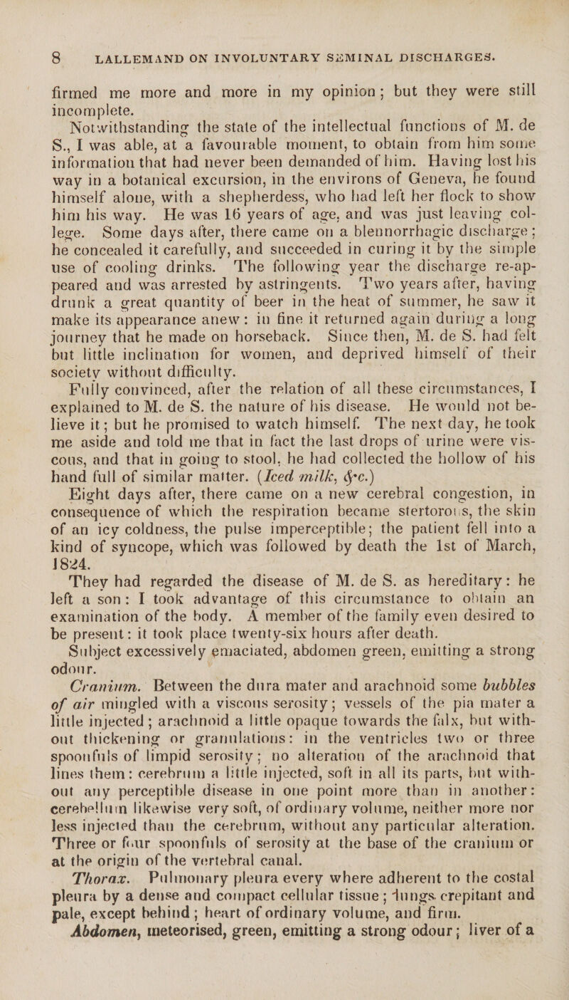 firmed me more and more in my opinion ; but they were still incomplete. Notwithstanding the state of the intellectual functions of M. de S., I was able, at a favourable moment, to obtain from him some information that had never been demanded of him. Having lost his way in a botanical excursion, in the environs of Geneva, he found himself alone, with a shepherdess, who had left her flock to show him his way. He was 16 years of age, and was just leaving col¬ lege. Some days after, there came on a blennorrhagie discharge; he concealed it carefully, and succeeded in curing it by the simple use of cooling drinks. The following year the discharge re-ap¬ peared and was arrested by astringents. Two years after, having drunk a great quantity of beer in the heat of summer, he saw it make its appearance anew : in fine it returned again during a long journey that he made on horseback. Since then, M. de S. had felt but little inclination for women, and deprived himself of their societv without difficulty. Fully convinced, after the relation of ail these circumstances, I explained to M. de S. the nature of his disease. He would not be¬ lieve it ; but he promised to watch himself. The next day, he took me aside and told me that in fact the last drops of urine were vis¬ cous, and that in going to stool, he had collected the hollow of his hand full of similar matter. (Iced milk, Eight days after, there came on a new cerebral congestion, in consequence of which the respiration became stertorous, the skin of an icy coldness, the pulse imperceptible; the patient fell into a kind of syncope, which was followed by death the 1st of March, 1824. They had regarded the disease of M. de S. as hereditary: he left a son : I took advantage of this circumstance to obtain an examination of the body. À member of the family even desired to be present: it took place twenty-six hours after death. Subject excessively emaciated, abdomen green, emitting a strong odour. Cranium. Between the dura mater and arachnoid some bubbles of air mingled with a viscous serosity; vessels of the pia mater a little injected ; arachnoid a little opaque towards the falx, hut with¬ out thickening or granulations: in the ventricles two or three spoonfuls of limpid serosity; no alteration of the arachnoid that lines them: cerebrum a little injected, soft in all its parts, hut with¬ out any perceptible disease in one point more than in another: cerebellum likewise very soft, of ordinary volume, neither more nor less injected than the cerebrum, without any particular alteration. Three or f air spoonfuls of serosity at the base of the cranium or at the origin of the vertebral canal. Thorax. Pulmonary pleura every where adherent to the costal pleura by a dense and compact cellular tissue ; dungs, crepitant and pale, except behind; heart of ordinary volume, and firm. Abdomen, meteorised, green, emitting a strong odour; liver of a