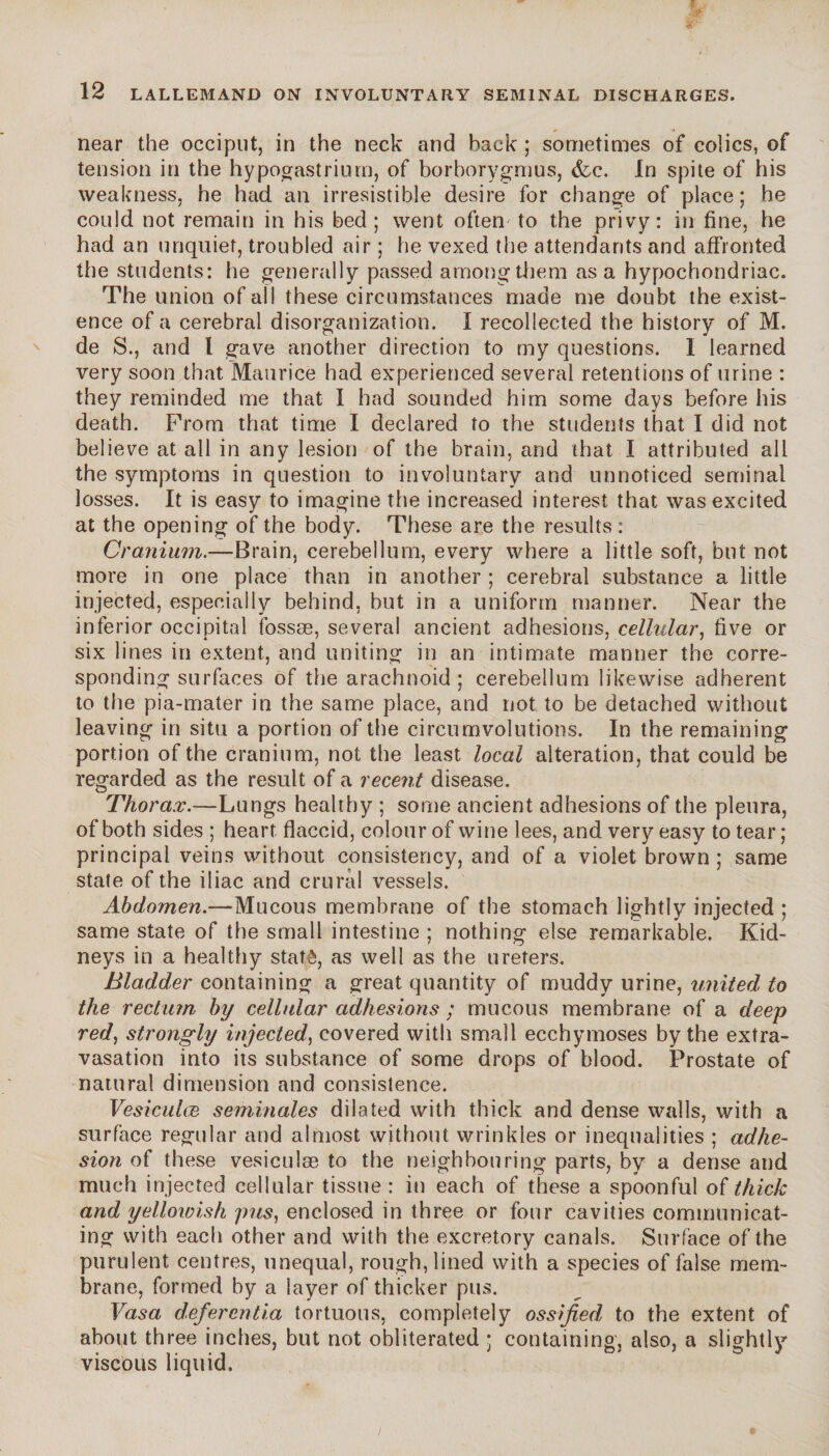 near the occiput, in the neck and back ; sometimes of colics, of tension in the hypogastriurn, of borborygmus, (fee. In spite of his weakness, he had an irresistible desire for change of place ; he could not remain in his bed; went often to the privy: in fine, he had an unquiet, troubled air ; he vexed the attendants and affronted the students: he generally passed among them as a hypochondriac. The union of all these circumstances made me doubt the exist¬ ence of a cerebral disorganization. I recollected the history of M. de S., and l gave another direction to my questions. I learned very soon that Maurice had experienced several retentions of urine : they reminded me that I had sounded him some days before his death. From that time I declared to the students that I did not believe at all in any lesion of the brain, and that I attributed all the symptoms in question to involuntary and unnoticed seminal losses. It is easy to imagine the increased interest that was excited at the opening of the body. These are the results : Cranium.—Brain, cerebellum, every where a little soft, but not more in one place than in another ; cerebral substance a little injected, especially behind, but in a uniform manner. Near the inferior occipital fossæ, several ancient adhesions, cellular, five or six lines in extent, and uniting in an intimate manner the corre¬ sponding surfaces of the arachnoid; cerebellum likewise adherent to the pia-mater in the same place, and not to be detached without leaving in situ a portion of the circumvolutions. In the remaining portion of the cranium, not the least local alteration, that could be regarded as the result of a recent disease. Thorax.—Lungs healthy ; some ancient adhesions of the pleura, of both sides ; heart flaccid, colour of wine lees, and very easy to tear ; principal veins without consistency, and of a violet brown ; same state of the iliac and crural vessels. Abdomen.—Mucous membrane of the stomach lightly injected ; same state of the small intestine ; nothing else remarkable. Kid¬ neys in a healthy statê, as well as the ureters. Bladder containing a great quantity of muddy urine, united to the rectum by cellular adhesions ; mucous membrane of a deep red, strongly injected, covered with small ecchymoses by the extra¬ vasation into its substance of some drops of blood. Prostate of natural dimension and consistence. Vesiculce séminales dilated with thick and dense walls, with a surface regular and almost without wrinkles or inequalities ; adhe¬ sion of these vesieuîæ to the neighbouring parts, byT a dense and much injected cellular tissue : in each of these a spoonful of thick and yellowish pus, enclosed in three or four cavities communicat¬ ing with each other and with the excretory canals. Surface of the purulent centres, unequal, rough, lined with a species of false mem¬ brane, formed by a layer of thicker pus. Vasa defer entia tortuous, completely ossified, to the extent of about three inches, but not obliterated ; containing, also, a slightly viscous liquid.
