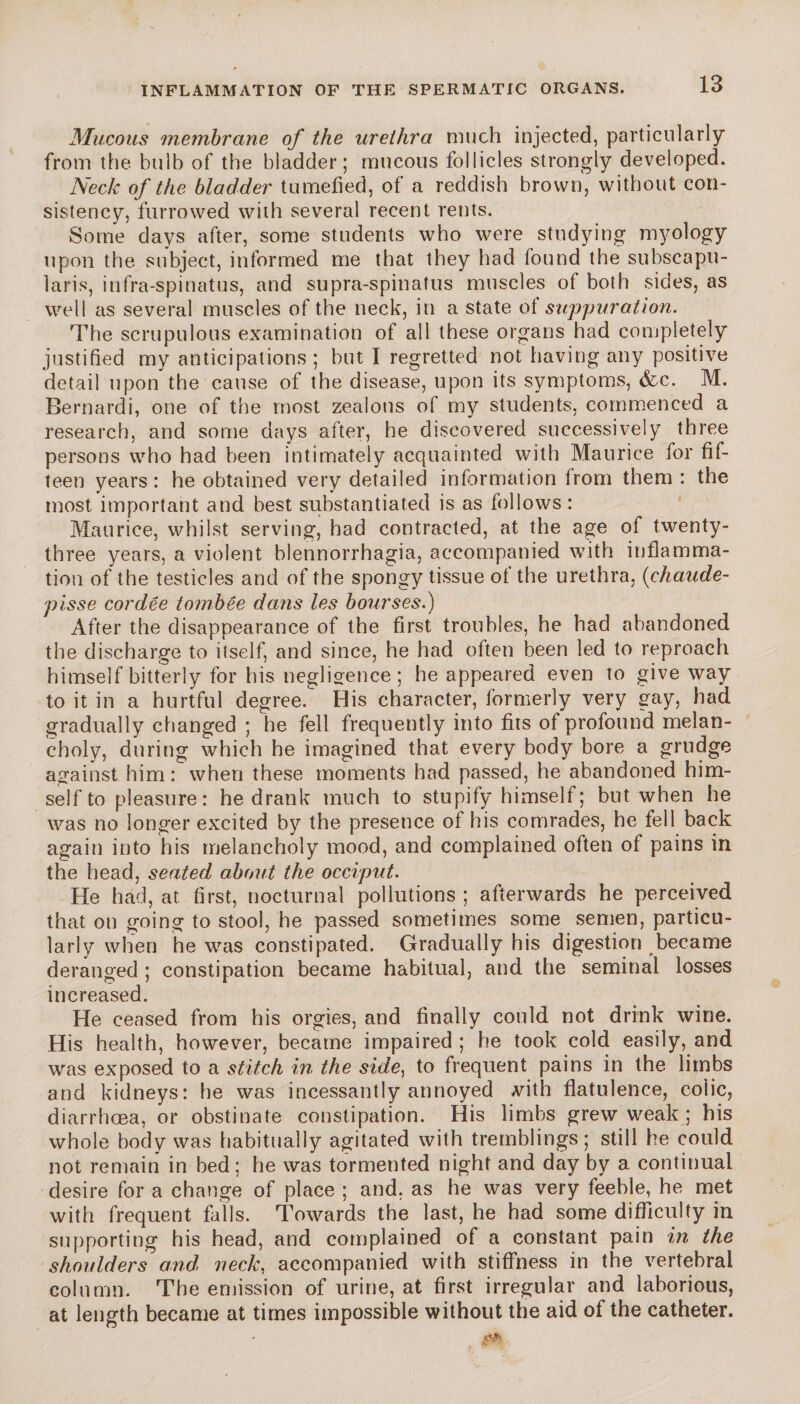Mucous membrane of the urethra much injected, particularly from the bulb of the bladder; mucous follicles strongly developed. Neck of the bladder tumefied, of a reddish brown, without con¬ sistency, furrowed with several recent rents. Some days after, some students who were studying myology upon the subject, informed me that they had lound the subscapu- laris, infra-spinatus, and supra-spinatus muscles of both sides, as well as several muscles of the neck, in a state of suppuration. The scrupulous examination of all these organs had completely justified my anticipations ; but I regretted not having any positive detail upon the cause of the disease, upon its symptoms, &c. M. Bernardi, one of the most zealous of my students, commenced a research, and some days after, he discovered successively three persons who had been intimately acquainted with Maurice for fif¬ teen years : he obtained very detailed information from them : the most important and best substantiated is as follows: Maurice, whilst serving, had contracted, at the age of twenty- three years, a violent blennorrhagia, accompanied with inflamma¬ tion of the testicles and of the spongy tissue of the urethra, (chaude- pisse cordée tombée dans les bourses.) After the disappearance of the first troubles, he had abandoned the discharge to itself, and since, he had often been led to reproach himself bitterly for his negligence; he appeared even to give way to it in a hurtful degree. His character, formerly very gay, had gradually changed ; he fell frequently into fits of profound melan¬ choly, during which he imagined that every body bore a grudge against him: when these moments had passed, he abandoned him¬ self to pleasure: he drank much to stupify himself; but when he was no longer excited by the presence of his comrades, he fell back again into his melancholy mood, and complained often of pains in the head, seated about the occiput. He had, at first, nocturnal pollutions ; afterwards he perceived that on going to stool, he passed sometimes some semen, particu¬ larly when he was constipated. Gradually his digestion became deranged ; constipation became habitual, and the seminal losses increased. He ceased from his orgies, and finally could not drink wine. His health, however, became impaired ; he took cold easily, and was exposed to a stitch in the side, to frequent pains in the limbs and kidneys: he was incessantly annoyed vith flatulence, coiic, diarrhoea, or obstinate constipation. His limbs grew weak ; his whole body was habitually agitated with tremblings; still he could not remain in bed; he was tormented night and day by a continual desire for a change of place ; and, as he was very feeble, he met with frequent falls. Towards the last, he had some difficulty in supporting his head, and complained of a constant pain in the shoulders and neck, accompanied with stiffness in the vertebral column. The emission of urine, at first irregular and laborious, at length became at times impossible without the aid of the catheter.