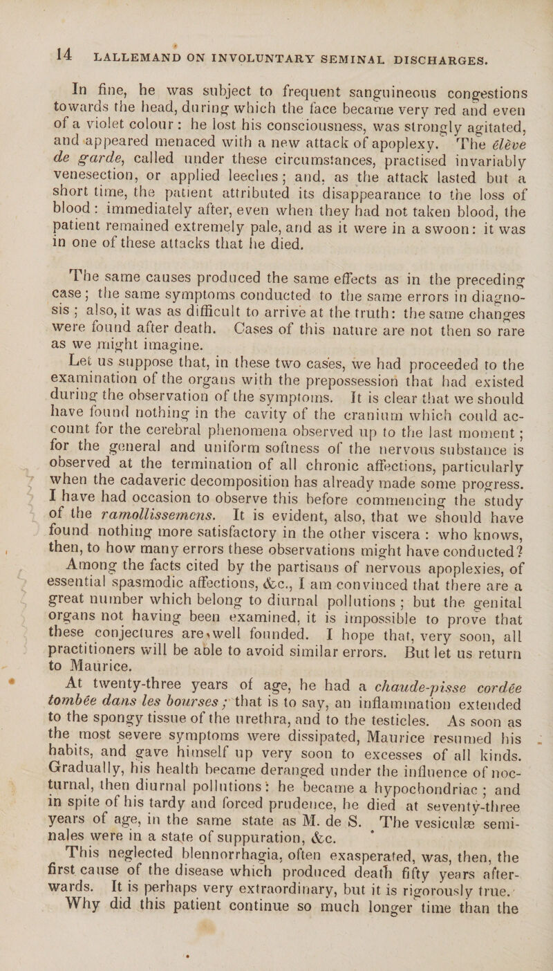 In fine, he was subject to frequent sanguineous congestions towards the head, during which the face became very red and even of a violet colour : he lost his consciousness, was strongly agitated, and appeared menaced with a new attack of apoplexy. The élève de garde, called under these circumstances, practised invariably venesection, or applied leeches; and, as the attack lasted but a short time, the patient attributed its disappearance to the loss of blood : immediately after, even when they had not taken blood, the patient remained extremely pale, and as it were in a swoon: it was in one of these attacks that he died. 4 he same causes produced the same effects as in the preceding case; the same symptoms conducted to the same errors in diagno¬ sis ; also, it was as difficult to arrive at the truth: the same changes were found after death. Gases of this nature are not then so rare as we plight imagine. Let us suppose that, in these two cases, we had proceeded to the examination of the organs with the prepossession that had existed during the observation of the symptoms. It is clear that we should have found nothing in the cavity of the cranium which could ac¬ count for the cerebral phenomena observed up to the last moment ; for the general and uniform softness of the nervous substance is observed at the termination of all chronic affections, particularly when the cadaveric decomposition has already made some progress. I have had occasion to observe this before commencing the study of the ramollissemens.. It is evident, also, that we should have found nothing more satisfactory in the other viscera : who knows, then, to how many errors these observations might have conducted? Among the facts cited by the partisans of nervous apoplexies, of essential spasmodic affections, <fcc., I am convinced that there are a great number which belong to diurnal pollutions ; but the genital organs not having been examined, it is impossible to prove that these conjectures areiwell founded. I hope that, very soon, all practitioners will be aole to avoid similar errors. But let us return to Maurice. At twenty-three years of age, he had a chaude-pisse cordée tombée dans les bourses ; that is to say, an inflammation extended to the spongy tissue of the urethra, and to the testicles. As soon as the most severe symptoms were dissipated, Maurice resumed his habits, and gave himself up very soon to excesses of all kinds. Gradually, his health became deranged under the influence of noc¬ turnal, then diurnal pollutions': he became a hypochondriac; and in spite of his tardy and forced prudence, he died at seventy-three years of age, in the same state as M. de S. The vesiculæ sémi¬ nales were in a state of suppuration, &c. This neglected blennorrhagia, often exasperated, was, then, the first cause of the disease which produced death fifty years after- waids. It is perhaps very extraordinary, but it is rigorously true. Why did this patient continue so much longer time than the O