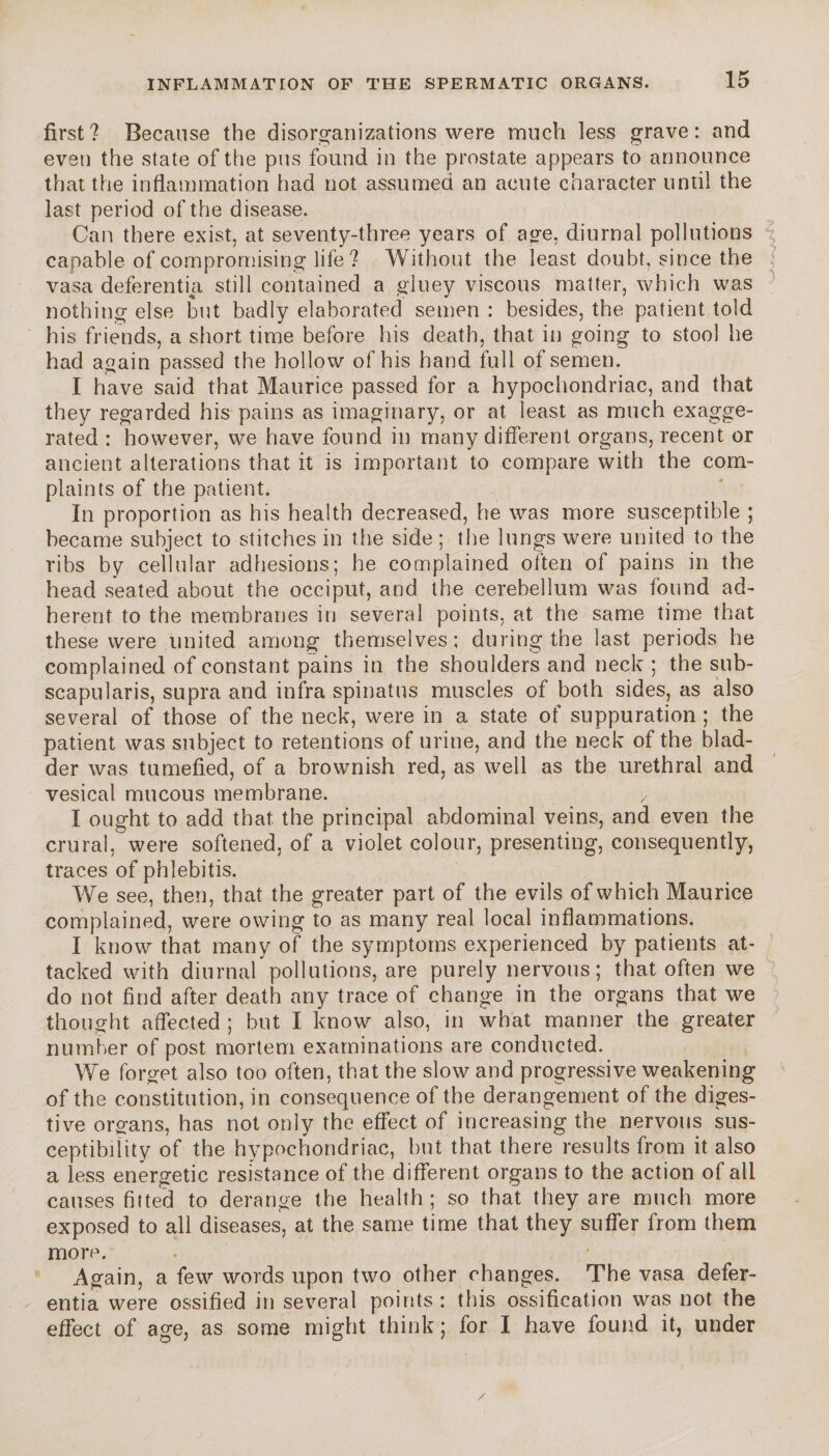 first? Because the disorganizations were much less grave: and even the state of the pus found in the prostate appears to announce that the inflammation had not assumed an acute character until the last period of the disease. Can there exist, at seventy-three years of age, diurnal pollutions capable of compromising life? Without the least doubt, since the vasa deferential still contained a gluey viscous matter, which was nothing else but badly elaborated semen : besides, the patient told his friends, a short time before his death, that in going to stool he had again passed the hollow of his hand full of semen. I have said that Maurice passed for a hypochondriac, and that they regarded his pains as imaginary, or at least as much exagge¬ rated : however, we have found in many different organs, recent or ancient alterations that it is important to compare with the com¬ plaints of the patient. In proportion as his health decreased, he was more susceptible ; became subject to stitches in the side ; the lungs were united to the ribs by cellular adhesions; he complained often of pains in the head seated about the occiput, and the cerebellum was found ad¬ herent to the membranes in several points, at the same time that these were united among themselves; during the last periods he complained of constant pains in the shoulders and neck ; the sub- scapularis, supra and infra spinatus muscles of both sides, as also several of those of the neck, were in a state of suppuration ; the patient was subject to retentions of urine, and the neck of the blad¬ der was tumefied, of a brownish red, as well as the urethral and vesical mucous membrane. y I ought to add that the principal abdominal veins, and even the crural, were softened, of a violet colour, presenting, consequently, traces of phlebitis. We see, then, that the greater part of the evils of which Maurice complained, were owing to as many real local inflammations. I know that many of the symptoms experienced by patients at¬ tacked with diurnal pollutions, are purely nervous; that often we do not find after death any trace of change in the organs that we thought affected ; but I know also, in what manner the greater number of post mortem examinations are conducted. We forget also too often, that the slow and progressive weakening of the constitution, in consequence of the derangement of the diges¬ tive organs, has not only the effect of increasing the nervous sus¬ ceptibility of the hypochondriac, but that there results from it also a less energetic resistance of the different organs to the action of all causes fitted to derange the health ; so that they are much more exposed to all diseases, at the same time that they suffer from them more. Again, a few words upon two other changes. The vasa defer- entia were ossified in several points: this ossification was not the effect of age, as some might think ; for I have found it, under