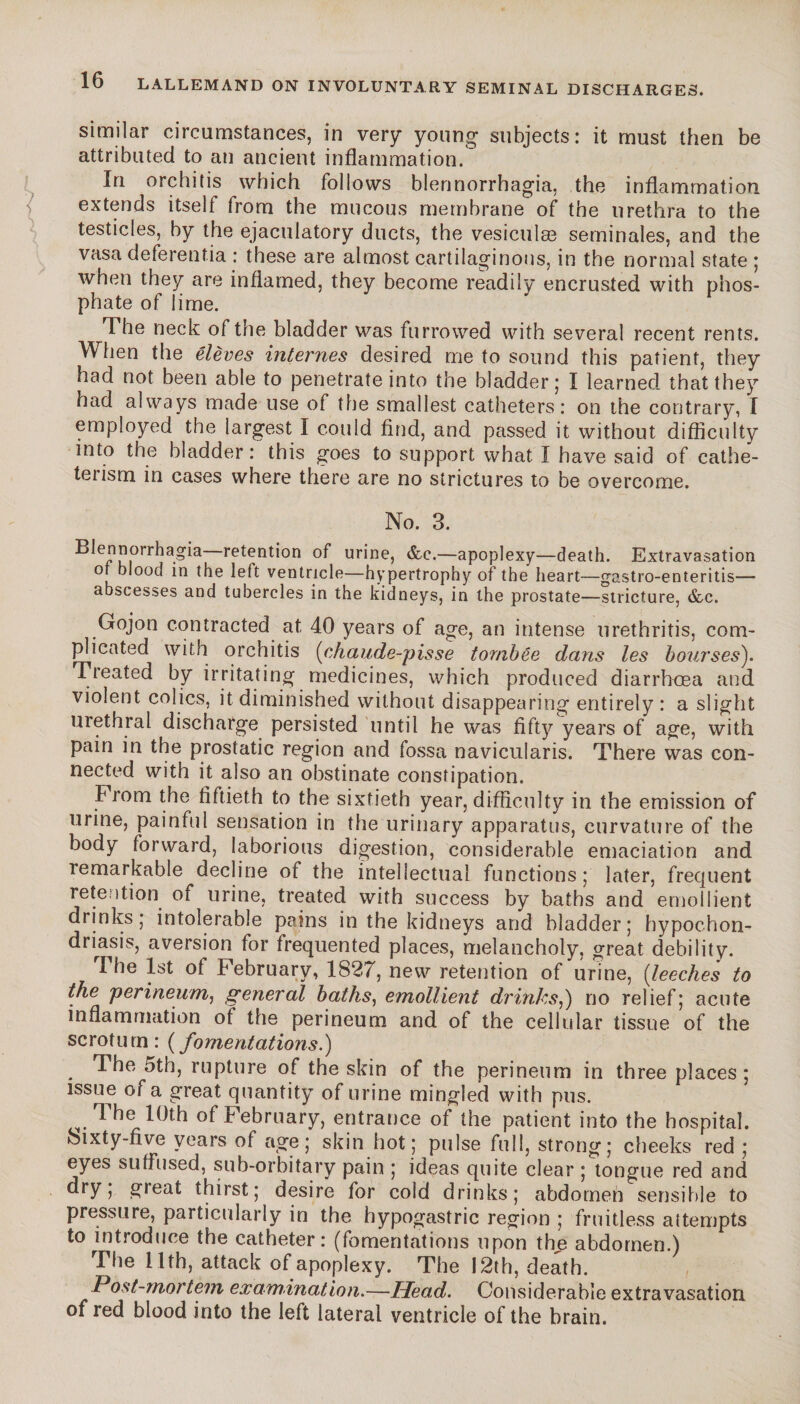 similar circumstances, in very* young subjects: it must then be attributed to an ancient inflammation. In orchitis which follows blennorrhagia, the inflammation extends itself from the mucous membrane of the urethra to the testicles, by the ejaculatory ducts, the vesiculæ séminales, and the vasa deferentia : these are almost cartilaginous, in the normal state ; when they are inflamed, they become readily encrusted with phos¬ phate of lime. The neck of the bladder was furrowed with several recent rents. When the élèves internes desired me to sound this patient, they had not been able to penetrate into the bladder; I learned that they had always made use of the smallest catheters: on the contrary, I employed the largest I could find, and passed it without difficulty into the bladder: this goes to support what I have said of cathe- terism in cases where there are no strictures to be overcome. No. 3. Blennorrhagia retention of urine, &c.—apoplexy—death. Extravasation of blood in the left ventricle—hypertrophy of the heart—gastroenteritis— abscesses and tubercles in the kidneys, in the prostate—stricture, &c. Gojon contracted at 40 years of age, an intense urethritis, com¬ plicated with orchitis (chaude-pisse tombée dans les bourses). Treated by irritating medicines, which produced diarrhoea and violent colics, it diminished without disappearing entirely : a slight urethral discharge persisted until he was fifty years of age, with pain in the prostatic region and fossa navicularis. There was con¬ nected with it also an obstinate constipation. Prom the fiftieth to the sixtieth year, difficulty in the emission of urine, painful sensation in the urinary apparatus, curvature of the body forward, laborious digestion, considerable emaciation and remarkable decline of the intellectual functions; later, frequent retention of urine, treated with success by baths and emollient drinks; intolerable pains in the kidneys and bladder; hypochon¬ driasis, aversion for frequented places, melancholy, great debility. new retention of urine, (leeches to the perineum, general baths, emollient drinks,) no relief; acute inflammation of the perineum and of the cellular tissue of the scrotum: (fomentations.) . The 5th, rupture of the skin of the perineum in three places; issue of a great quantity of urine mingled with pus. ^ The 10th of February, entrance of the patient into the hospital, kixty-five years of age; skin hot; pulse full, strong; cheeks red ; eyes suffused, sub-orbitary pain ; ideas quite clear ; tongue red and dry; great thirst; desire for cold drinks; abdomen sensible to pressure, particularly in the hypogastric region ; fruitless attempts to introduce the catheter: (fomentations upon the abdomen.) The 11th, attack of apoplexy. The 12th, death. Post-mortem examination.—Head. Considerable extravasation of red blood into the left lateral ventricle of the brain.
