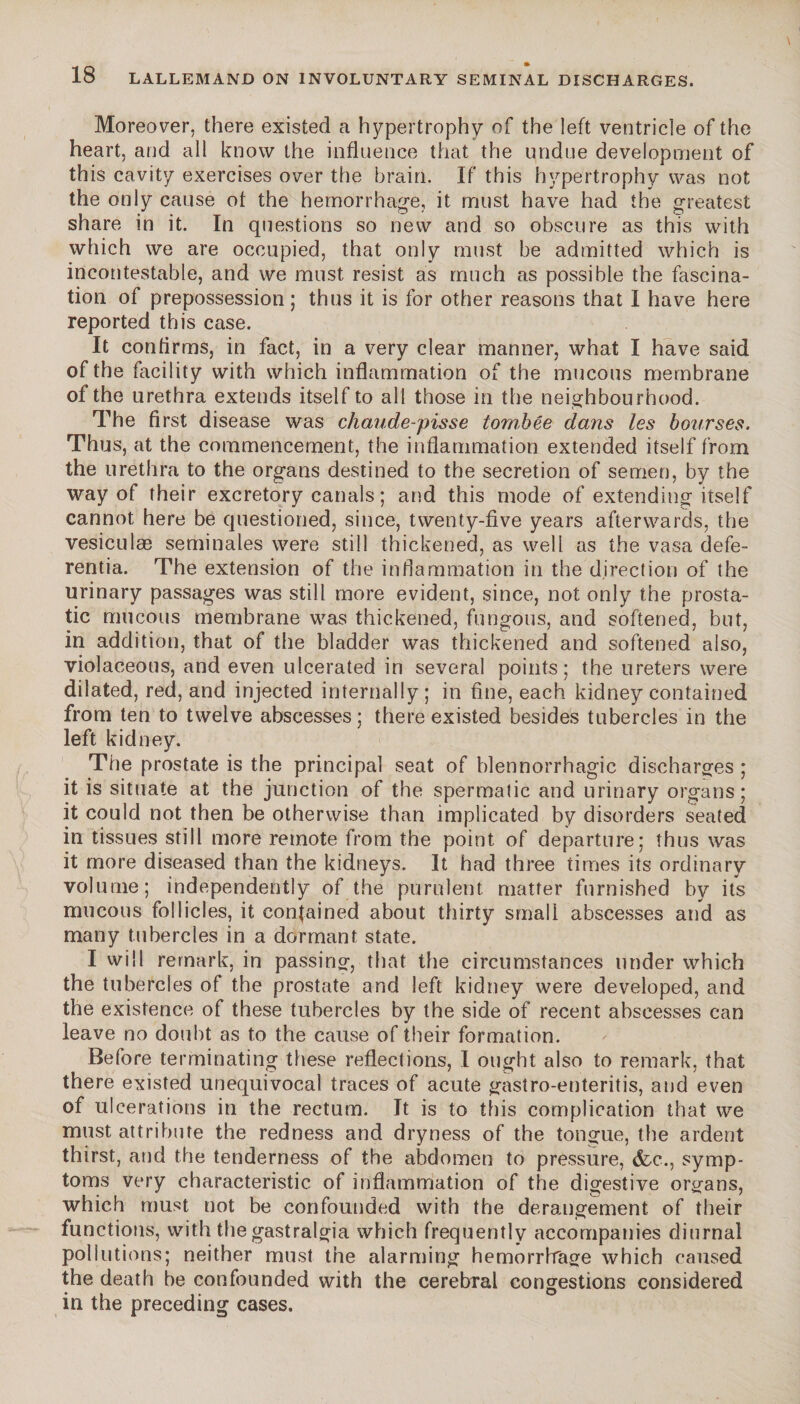 •i r\ • 18 LALLEMAND ON INVOLUNTARY SEMINAL DISCHARGES. Moreover, there existed a hypertrophy of the left ventricle of the heart, and all know the influence that the undue development of this cavity exercises over the brain. If this hypertrophy was not the only cause of the hemorrhage, it must have had the greatest share in it. In questions so new and so obscure as this with which we are occupied, that only must be admitted which is incontestable, and we must resist as much as possible the fascina¬ tion of prepossession; thus it is for other reasons that I have here reported this case. It contirms, in fact, in a very clear manner, what I have said of the facility with which inflammation of the mucous membrane of the urethra extends itself to all those in the neighbourhood. The first disease was chaude-pisse tombée dans les bourses. Thus, at the commencement, the inflammation extended itself from the urethra to the organs destined to the secretion of semen, by the way of their excretory canals ; and this mode of extending itself cannot here be questioned, since, twenty-five years afterwards, the vesiculæ séminales were still thickened, as well as the vasa defe- rentia. The extension of the inflammation in the direction of the urinary passages was still more evident, since, not only the prosta¬ tic mucous membrane was thickened, fungous, and softened, but, in addition, that of the bladder was thickened and softened also, violaceous, and even ulcerated in several points; the ureters were dilated, red, and injected internally; in fine, each kidney contained from ten to twelve abscesses; there existed besides tubercles in the left kidney. The prostate is the principal seat of blennorrhagie discharges ; it is situate at the junction of the spermatic and urinary organs; it could not then be otherwise than implicated by disorders seated in tissues still more remote from the point of departure; thus was it more diseased than the kidneys. It had three times its ordinary volume; independently of the purulent matter furnished by its mucous follicles, it contained about thirty small abscesses and as many tubercles in a dormant state. I will remark, in passing, that the circumstances under which the tubercles of the prostate and left kidney were developed, and the existence of these tubercles by the side of recent abscesses can leave no doubt as to the cause of their formation. Before terminating these reflections, I ought also to remark, that there existed unequivocal traces of acute gastro-enteritis, and even of ulcerations in the rectum. It is to this complication that we must attribute the redness and dryness of the tongue, the ardent thirst, and the tenderness of the abdomen to pressure, &c., symp¬ toms very characteristic of inflammation of the digestive organs, which must not be confounded with the derangement of their functions, with the gastralgia which frequently accompanies diurnal pollutions; neither must the alarming hemorrhage which caused the death be confounded with the cerebral congestions considered in the preceding cases.